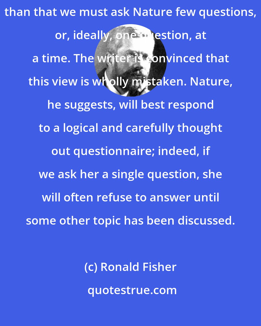 Ronald Fisher: No aphorism is more frequently repeated in connection with field trials, than that we must ask Nature few questions, or, ideally, one question, at a time. The writer is convinced that this view is wholly mistaken. Nature, he suggests, will best respond to a logical and carefully thought out questionnaire; indeed, if we ask her a single question, she will often refuse to answer until some other topic has been discussed.