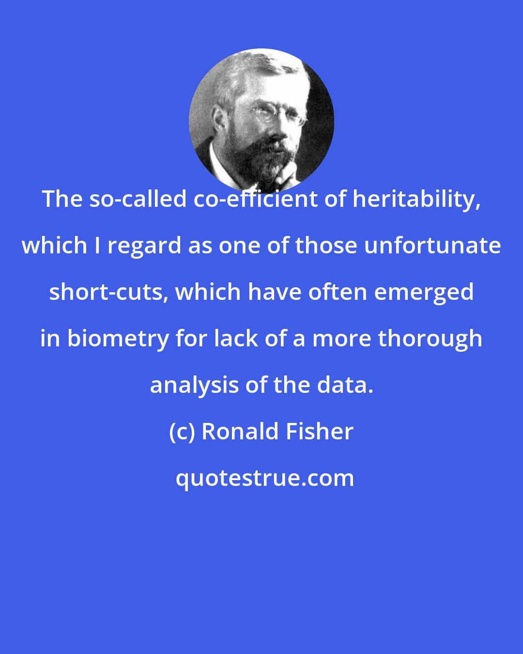 Ronald Fisher: The so-called co-efficient of heritability, which I regard as one of those unfortunate short-cuts, which have often emerged in biometry for lack of a more thorough analysis of the data.