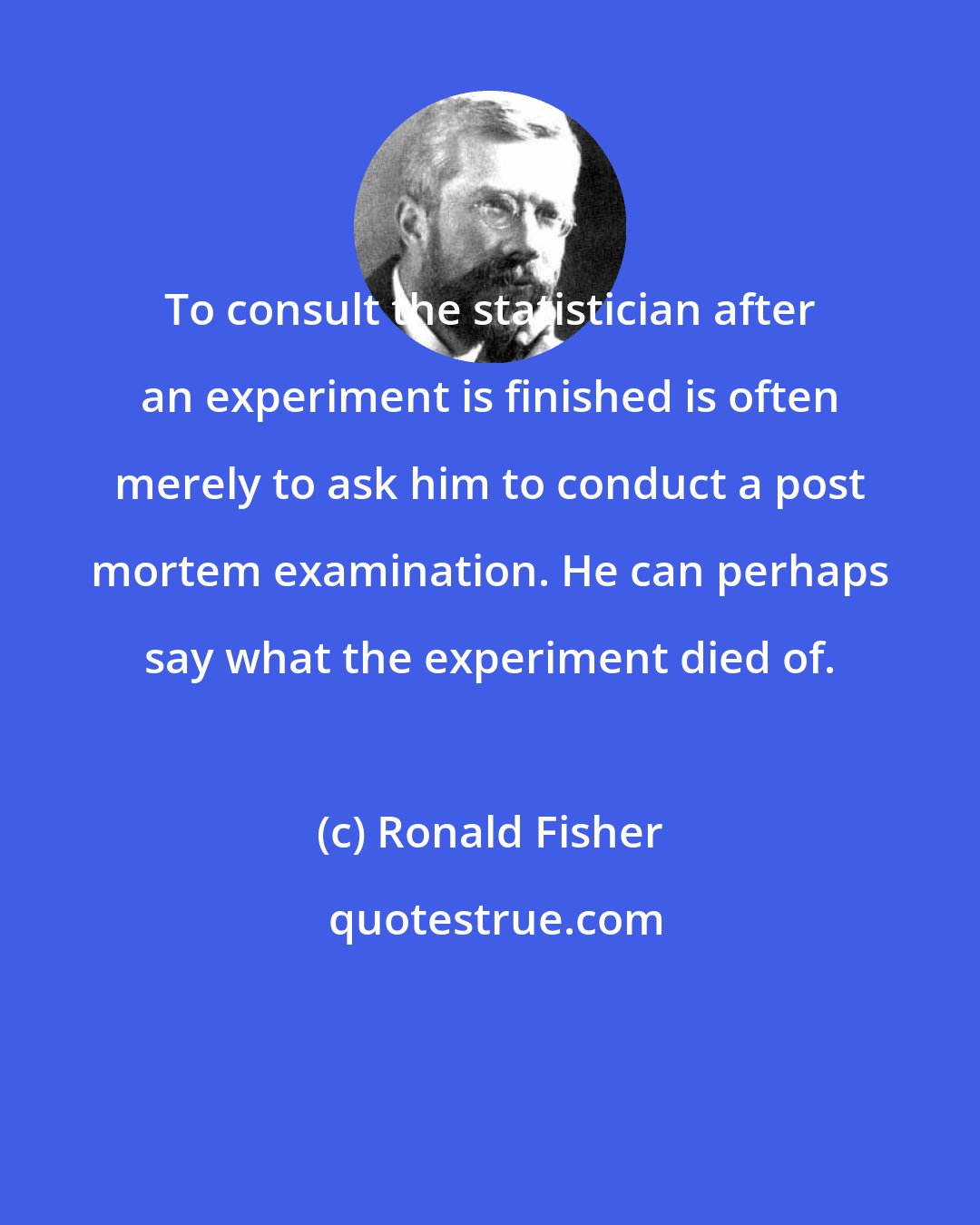 Ronald Fisher: To consult the statistician after an experiment is finished is often merely to ask him to conduct a post mortem examination. He can perhaps say what the experiment died of.