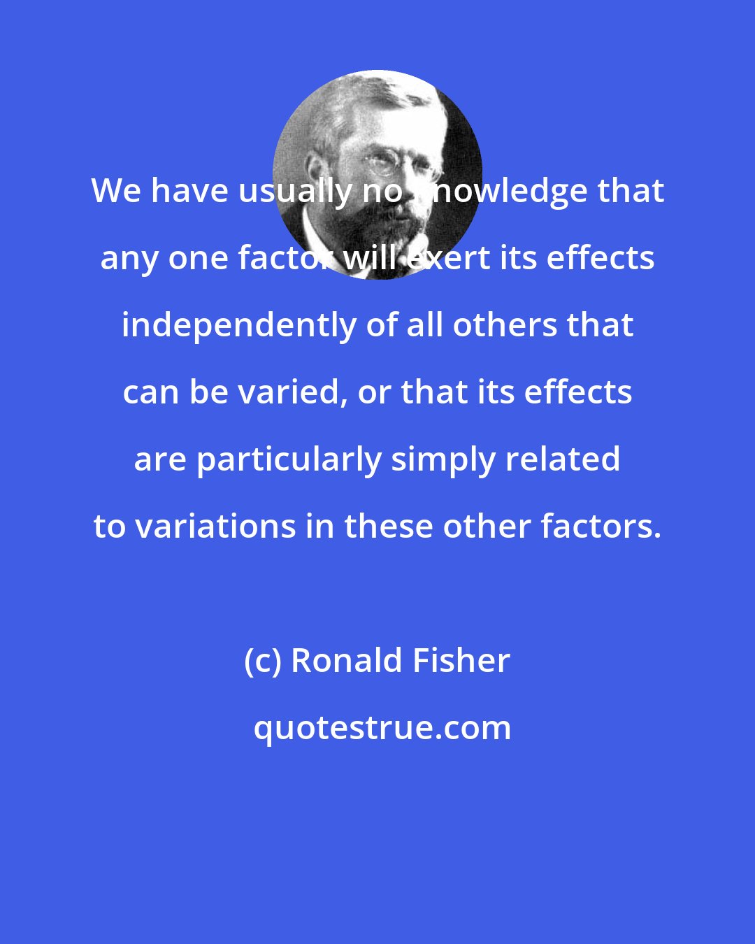 Ronald Fisher: We have usually no knowledge that any one factor will exert its effects independently of all others that can be varied, or that its effects are particularly simply related to variations in these other factors.