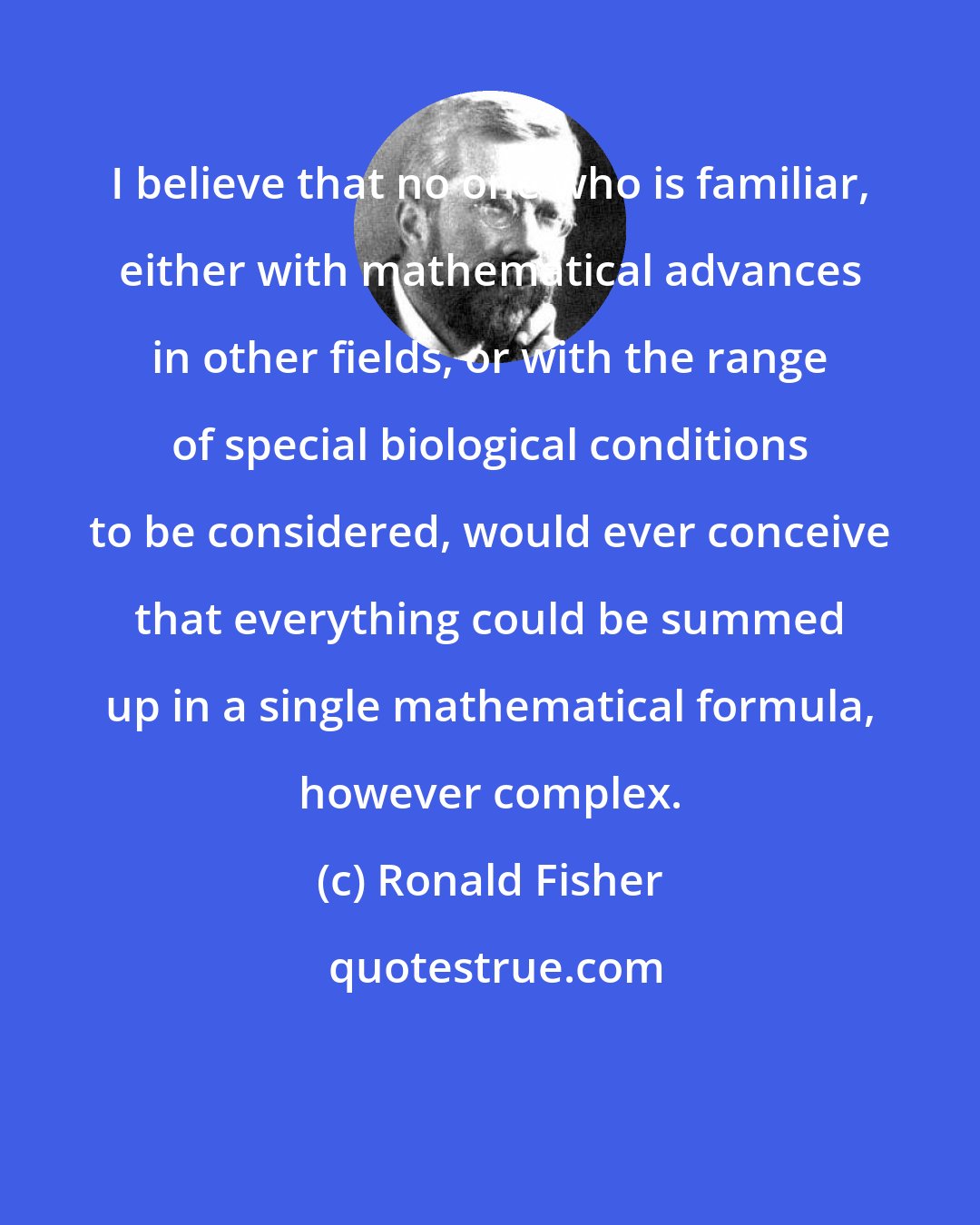 Ronald Fisher: I believe that no one who is familiar, either with mathematical advances in other fields, or with the range of special biological conditions to be considered, would ever conceive that everything could be summed up in a single mathematical formula, however complex.