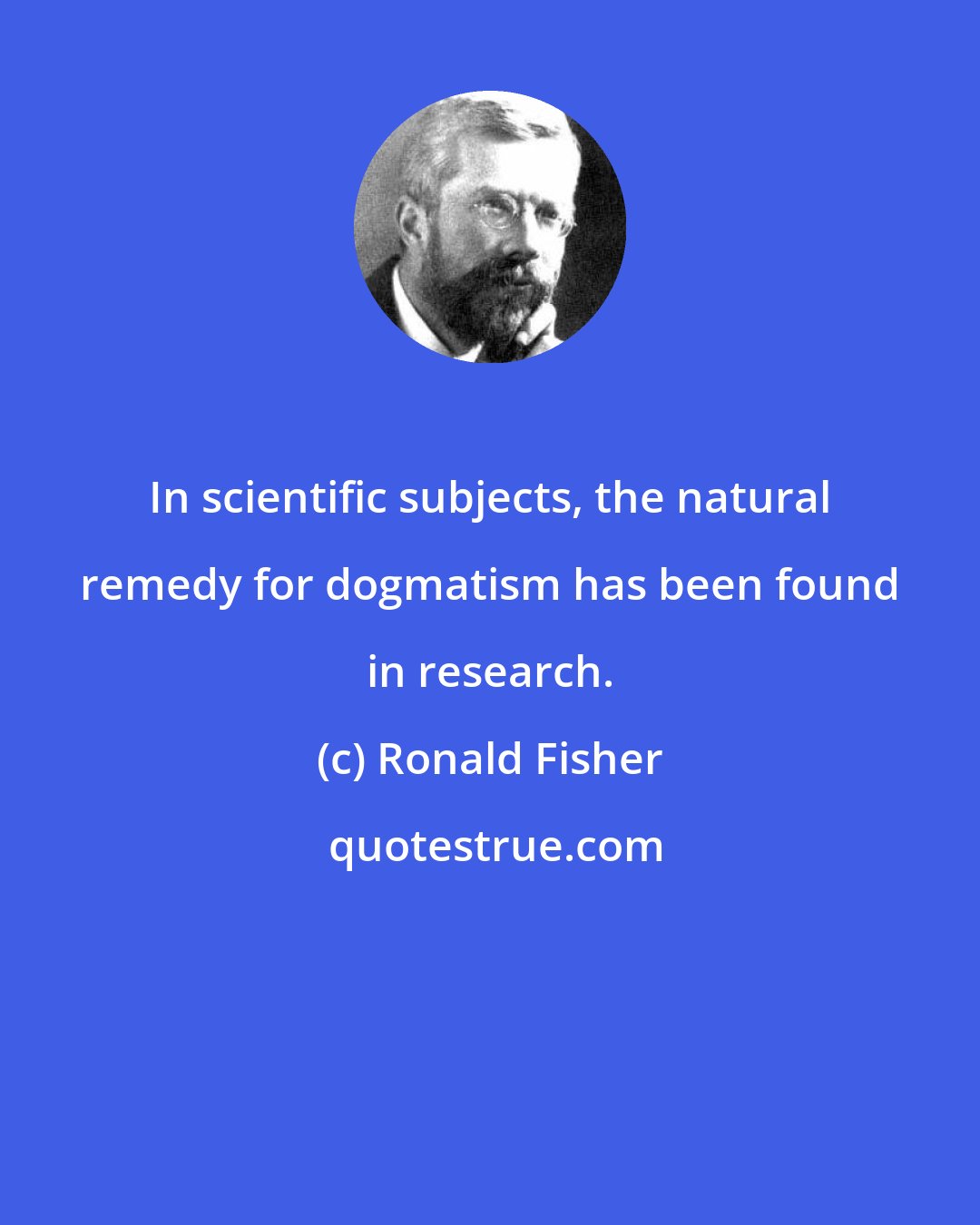 Ronald Fisher: In scientific subjects, the natural remedy for dogmatism has been found in research.
