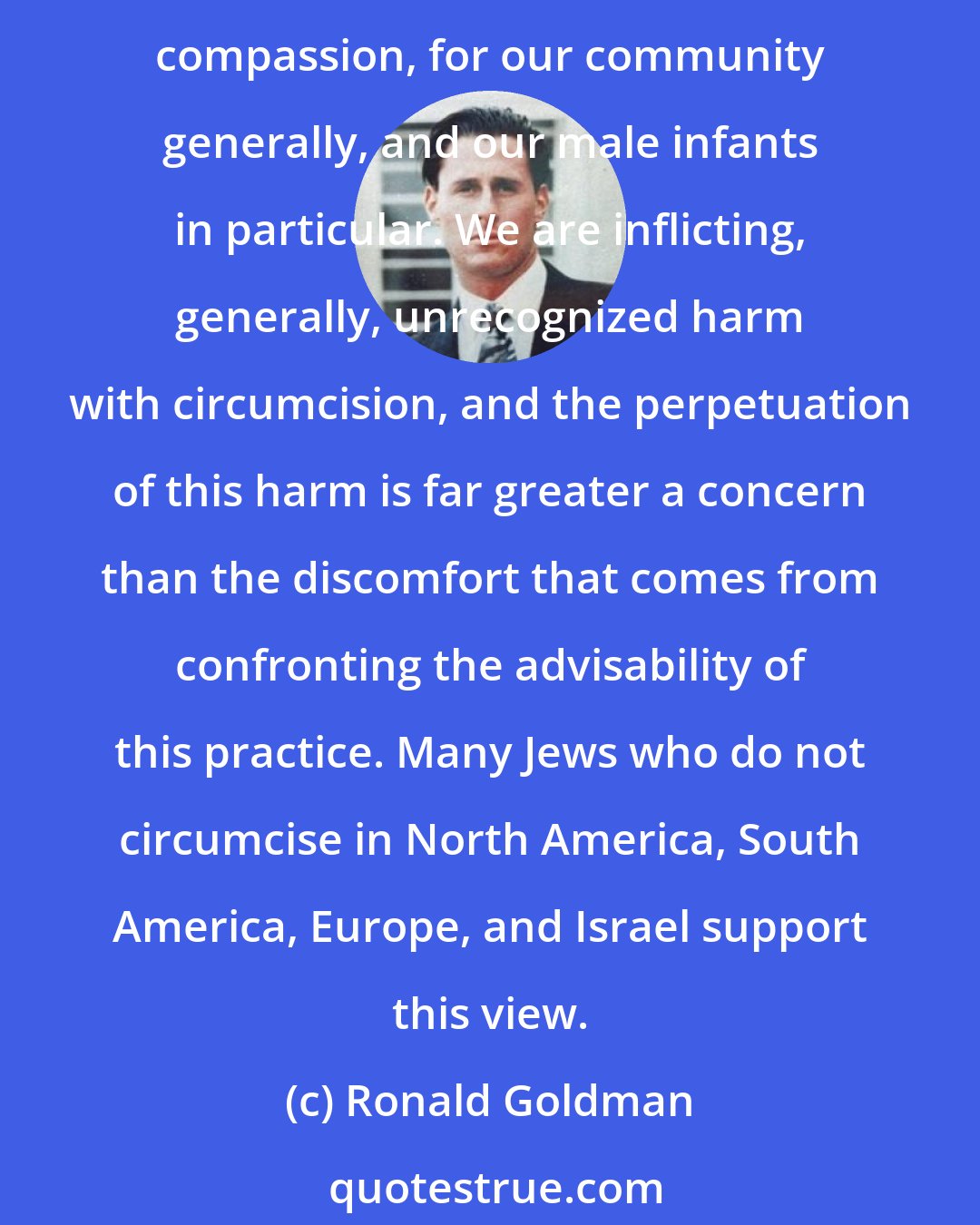 Ronald Goldman: As a Jew and a psychologist, I understand the stress that religious communities feel in connection with questioning of circumcision... I raise these questions out of deep caring and compassion, for our community generally, and our male infants in particular. We are inflicting, generally, unrecognized harm with circumcision, and the perpetuation of this harm is far greater a concern than the discomfort that comes from confronting the advisability of this practice. Many Jews who do not circumcise in North America, South America, Europe, and Israel support this view.