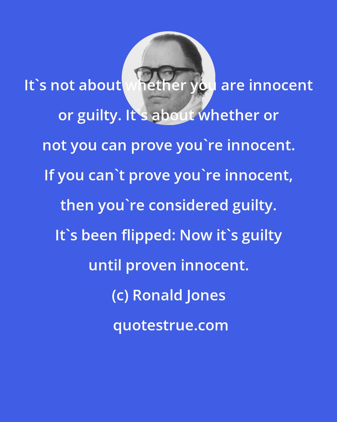 Ronald Jones: It's not about whether you are innocent or guilty. It's about whether or not you can prove you're innocent. If you can't prove you're innocent, then you're considered guilty. It's been flipped: Now it's guilty until proven innocent.