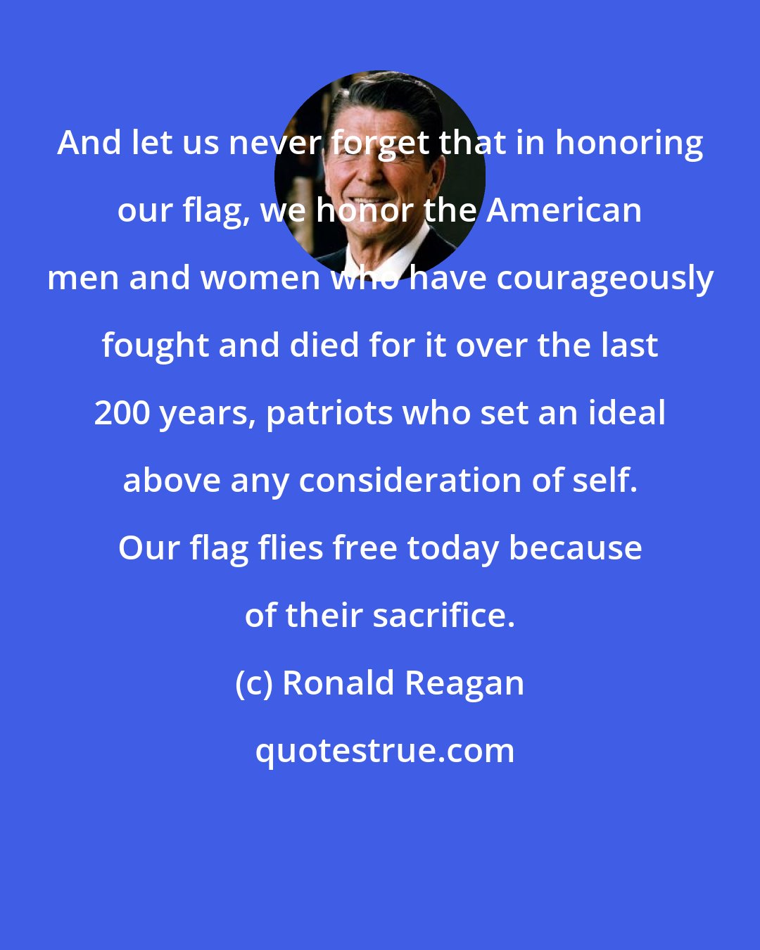 Ronald Reagan: And let us never forget that in honoring our flag, we honor the American men and women who have courageously fought and died for it over the last 200 years, patriots who set an ideal above any consideration of self. Our flag flies free today because of their sacrifice.