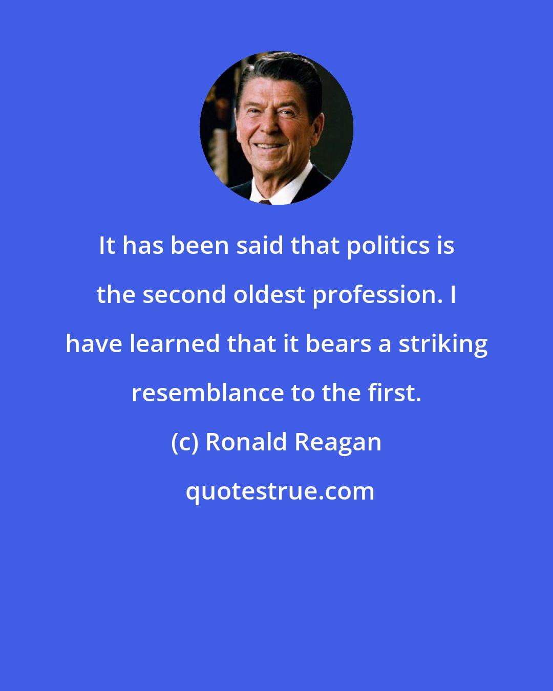 Ronald Reagan: It has been said that politics is the second oldest profession. I have learned that it bears a striking resemblance to the first.