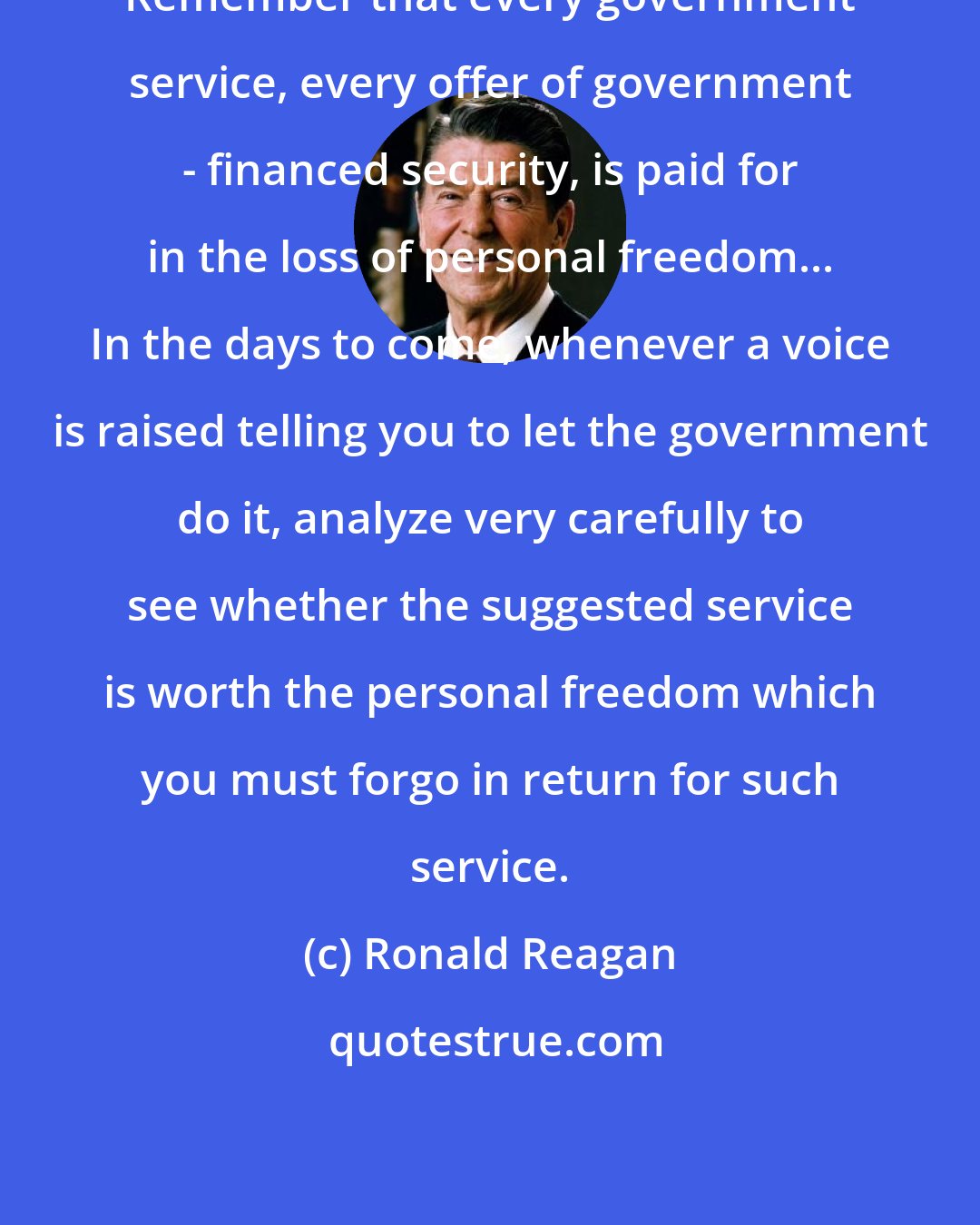 Ronald Reagan: Remember that every government service, every offer of government - financed security, is paid for in the loss of personal freedom... In the days to come, whenever a voice is raised telling you to let the government do it, analyze very carefully to see whether the suggested service is worth the personal freedom which you must forgo in return for such service.