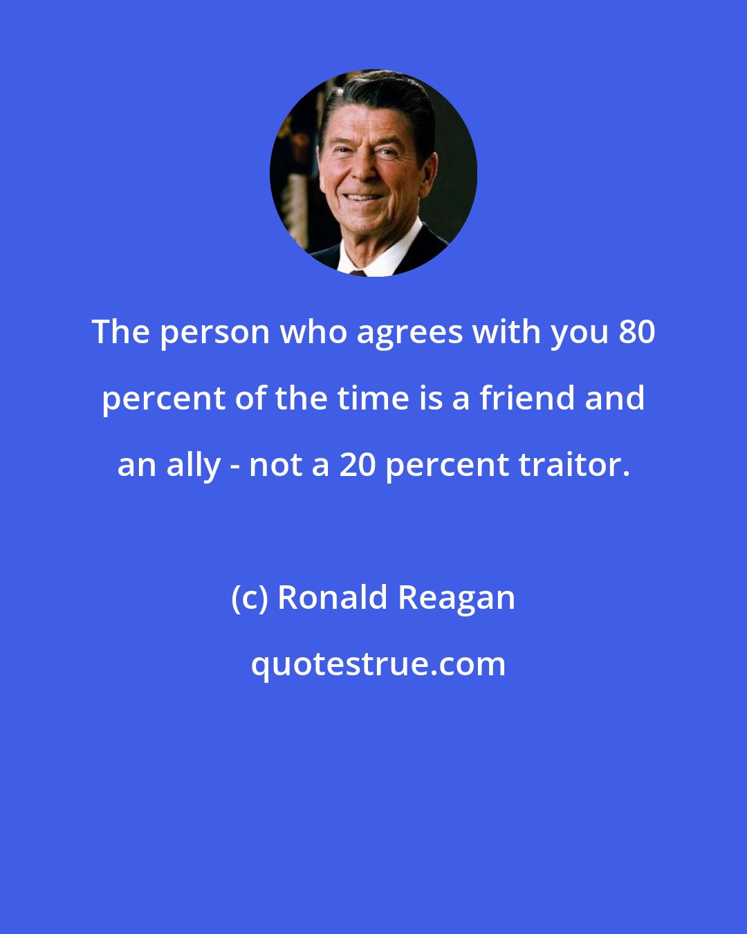 Ronald Reagan: The person who agrees with you 80 percent of the time is a friend and an ally - not a 20 percent traitor.