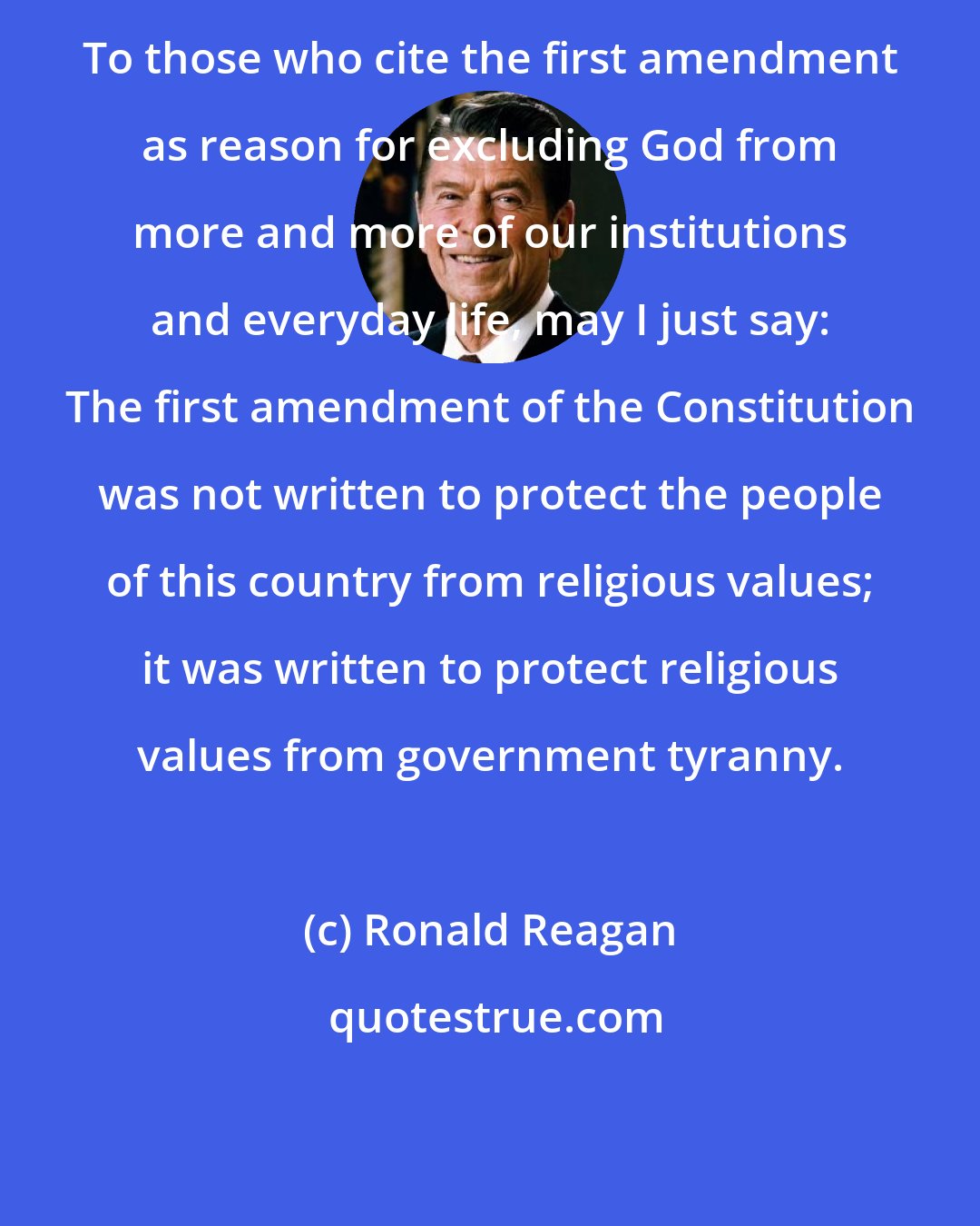 Ronald Reagan: To those who cite the first amendment as reason for excluding God from more and more of our institutions and everyday life, may I just say: The first amendment of the Constitution was not written to protect the people of this country from religious values; it was written to protect religious values from government tyranny.