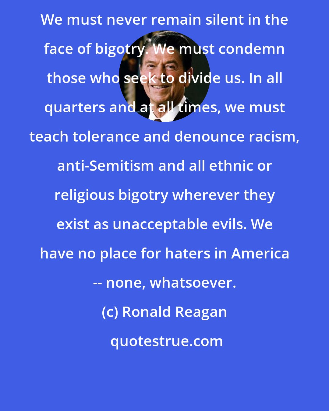 Ronald Reagan: We must never remain silent in the face of bigotry. We must condemn those who seek to divide us. In all quarters and at all times, we must teach tolerance and denounce racism, anti-Semitism and all ethnic or religious bigotry wherever they exist as unacceptable evils. We have no place for haters in America -- none, whatsoever.