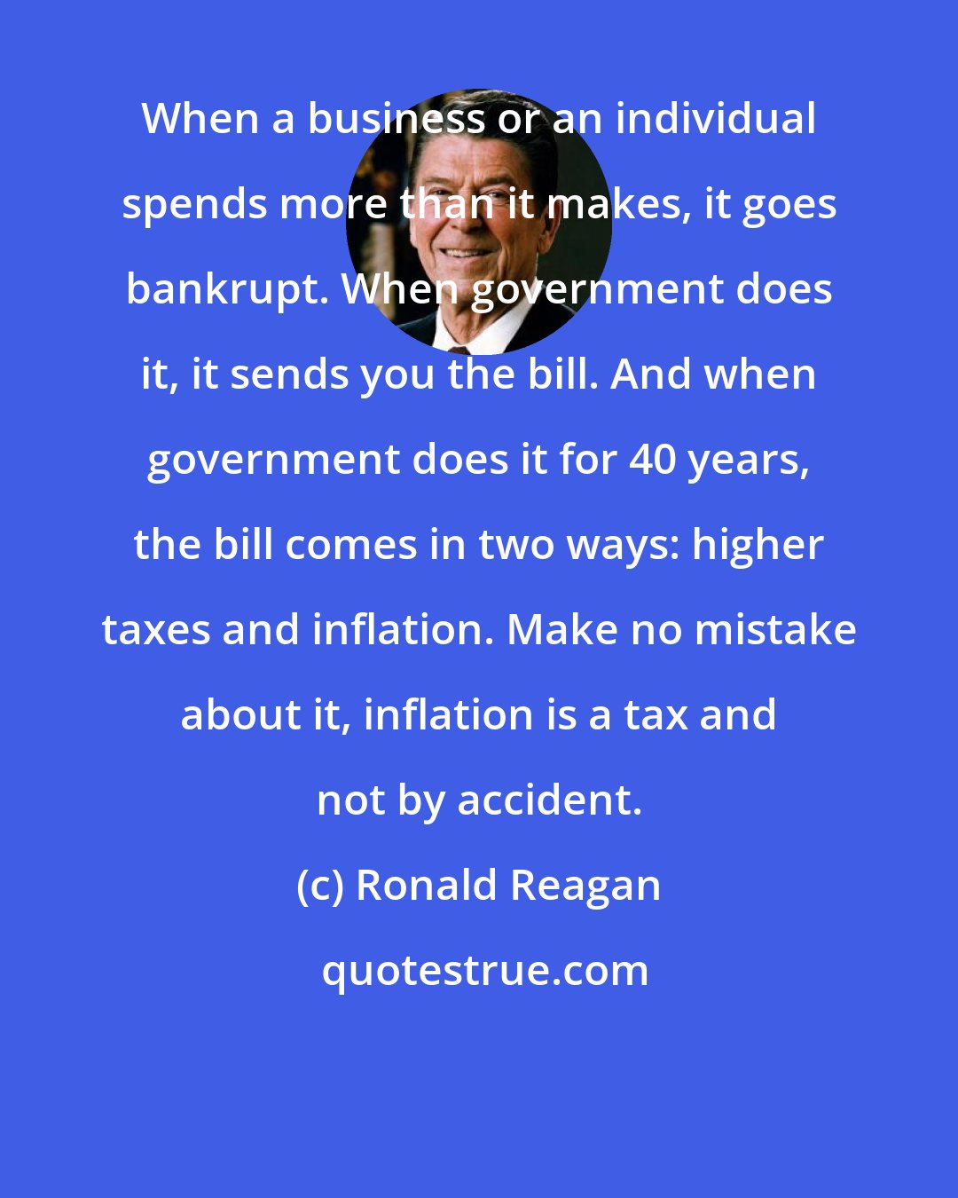 Ronald Reagan: When a business or an individual spends more than it makes, it goes bankrupt. When government does it, it sends you the bill. And when government does it for 40 years, the bill comes in two ways: higher taxes and inflation. Make no mistake about it, inflation is a tax and not by accident.