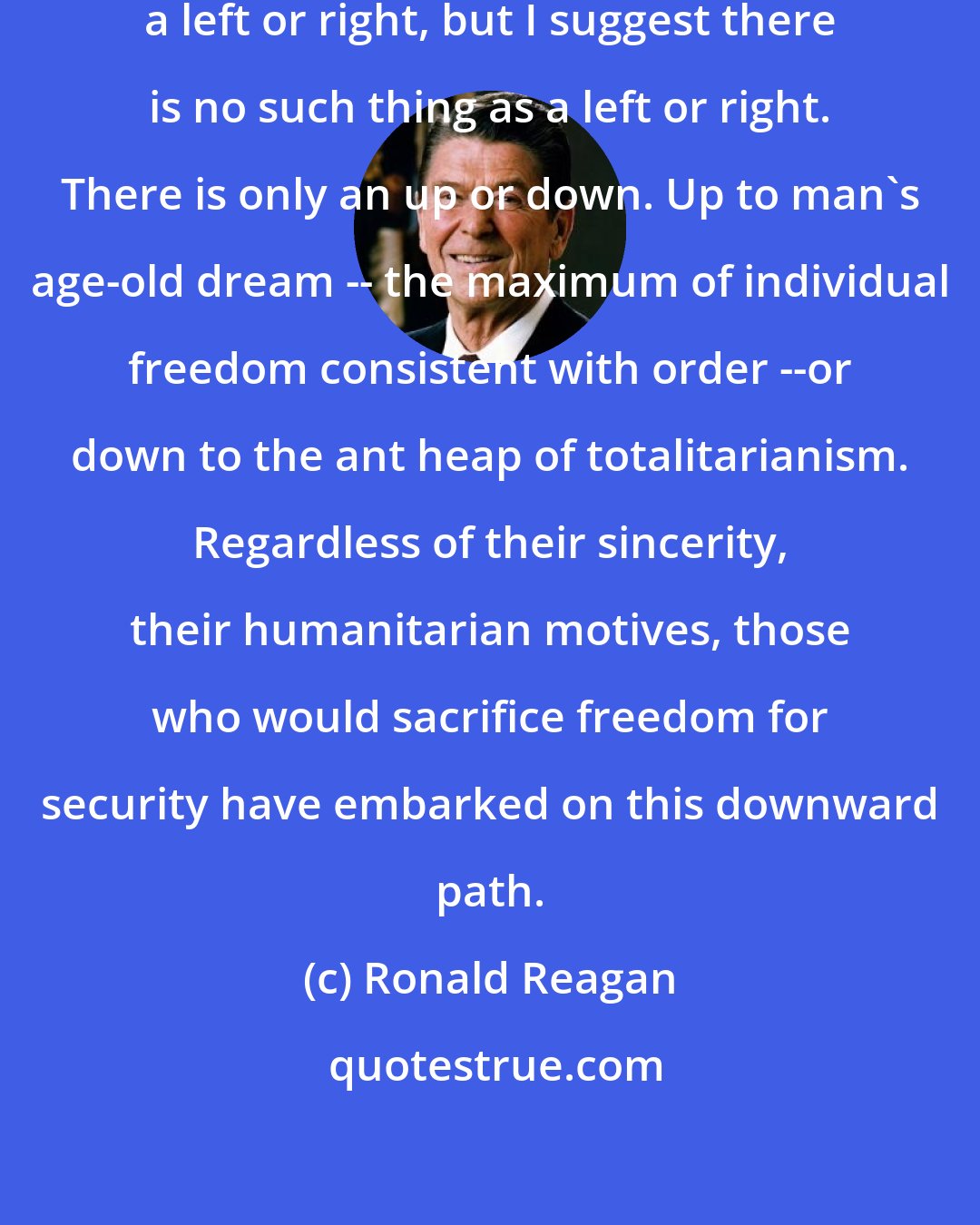 Ronald Reagan: You and I are told we must choose between a left or right, but I suggest there is no such thing as a left or right. There is only an up or down. Up to man's age-old dream -- the maximum of individual freedom consistent with order --or down to the ant heap of totalitarianism. Regardless of their sincerity, their humanitarian motives, those who would sacrifice freedom for security have embarked on this downward path.