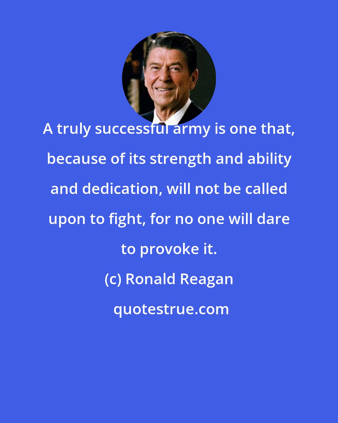 Ronald Reagan: A truly successful army is one that, because of its strength and ability and dedication, will not be called upon to fight, for no one will dare to provoke it.