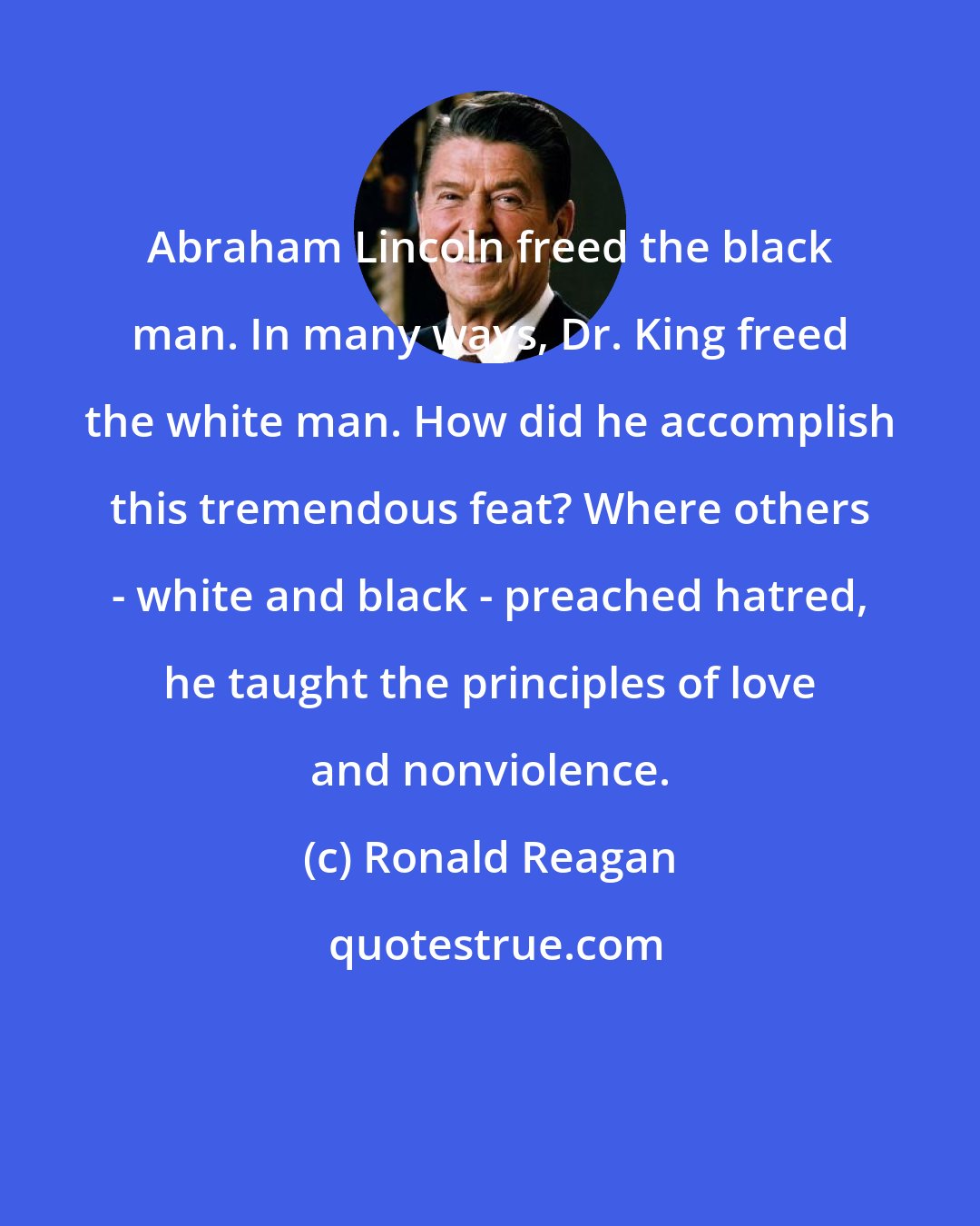 Ronald Reagan: Abraham Lincoln freed the black man. In many ways, Dr. King freed the white man. How did he accomplish this tremendous feat? Where others - white and black - preached hatred, he taught the principles of love and nonviolence.