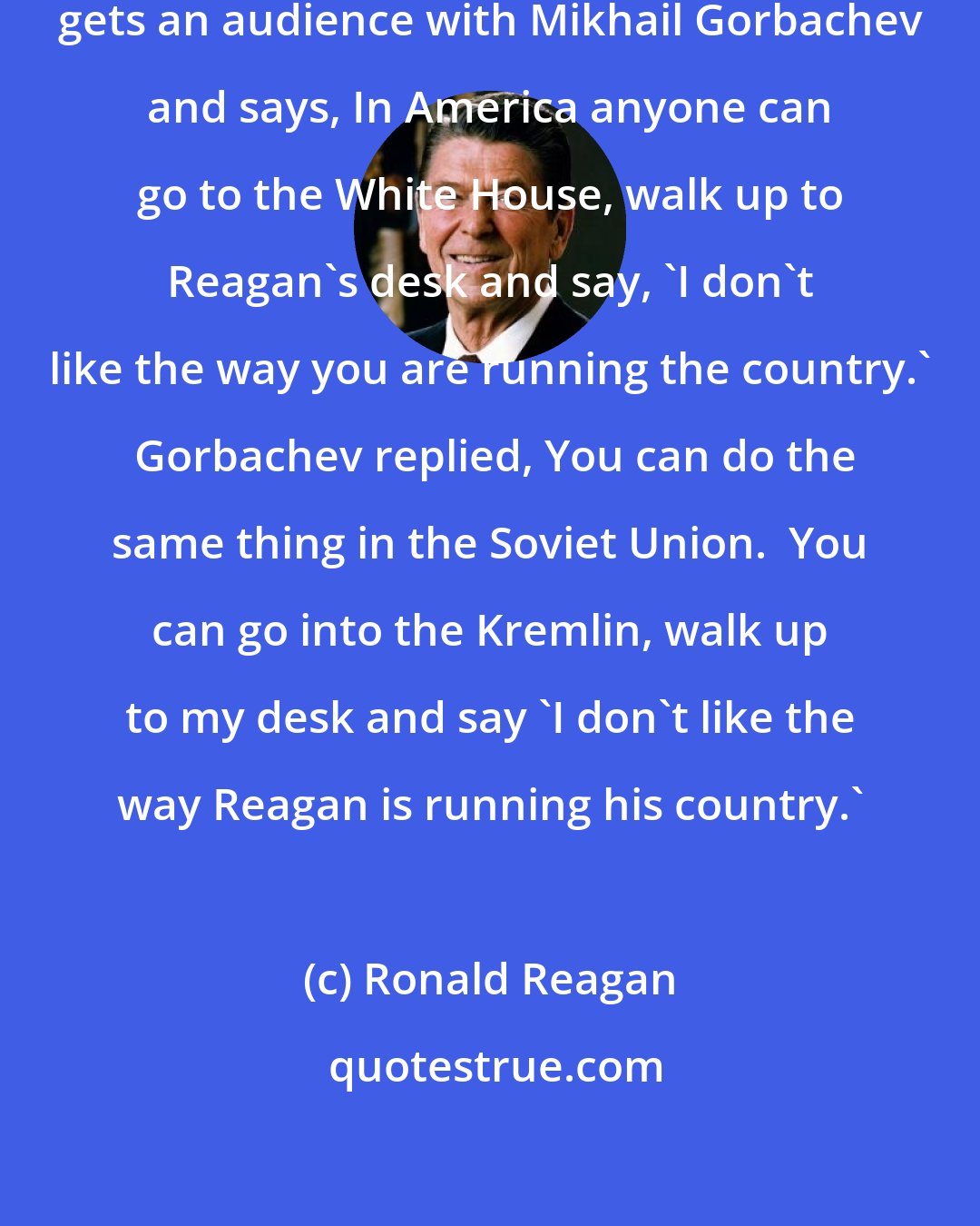Ronald Reagan: An old Russian woman goes into Kremlin, gets an audience with Mikhail Gorbachev and says, In America anyone can go to the White House, walk up to Reagan's desk and say, 'I don't like the way you are running the country.'  Gorbachev replied, You can do the same thing in the Soviet Union.  You can go into the Kremlin, walk up to my desk and say 'I don't like the way Reagan is running his country.'