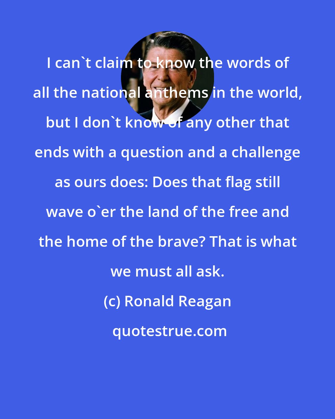 Ronald Reagan: I can't claim to know the words of all the national anthems in the world, but I don't know of any other that ends with a question and a challenge as ours does: Does that flag still wave o'er the land of the free and the home of the brave? That is what we must all ask.