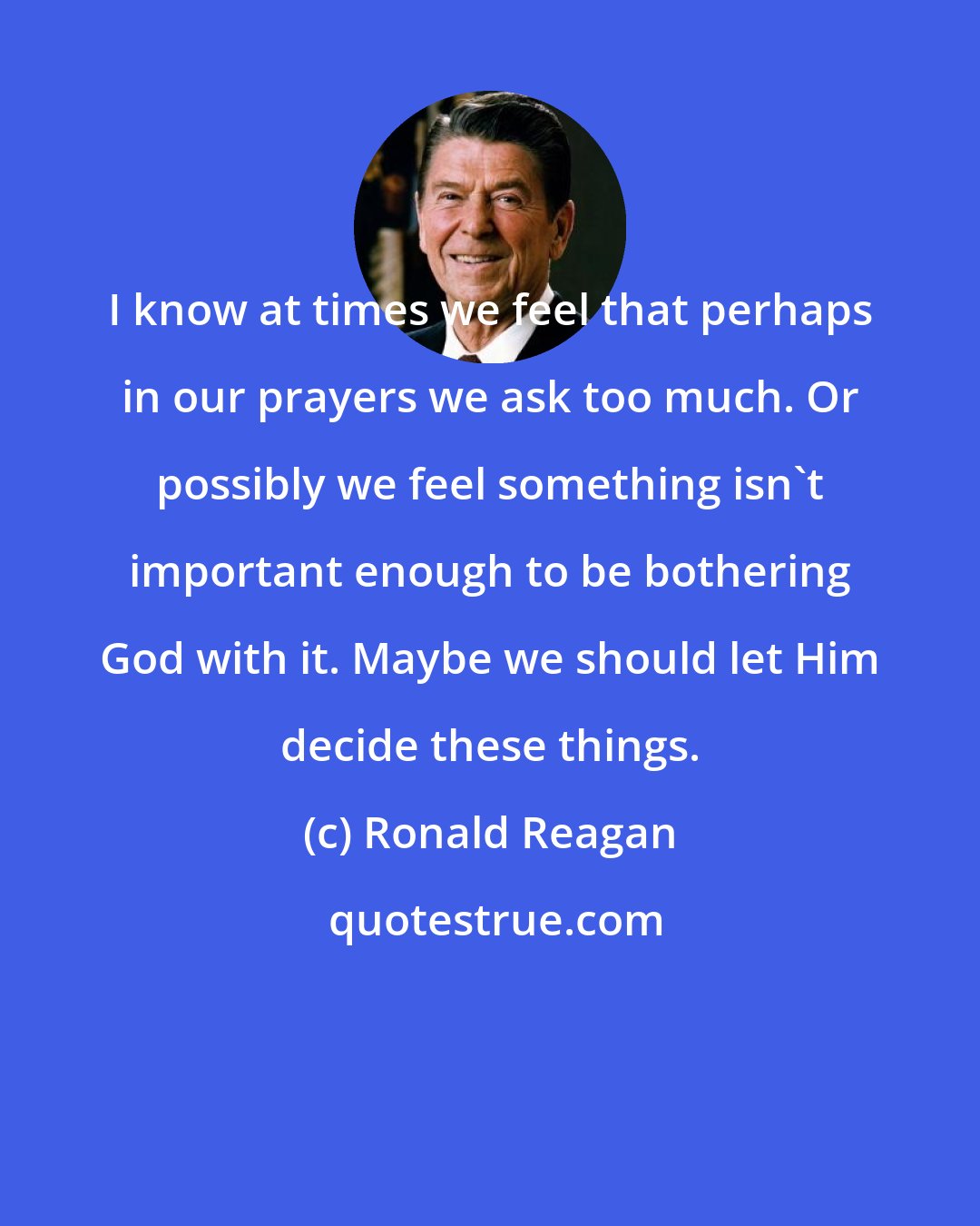 Ronald Reagan: I know at times we feel that perhaps in our prayers we ask too much. Or possibly we feel something isn't important enough to be bothering God with it. Maybe we should let Him decide these things.