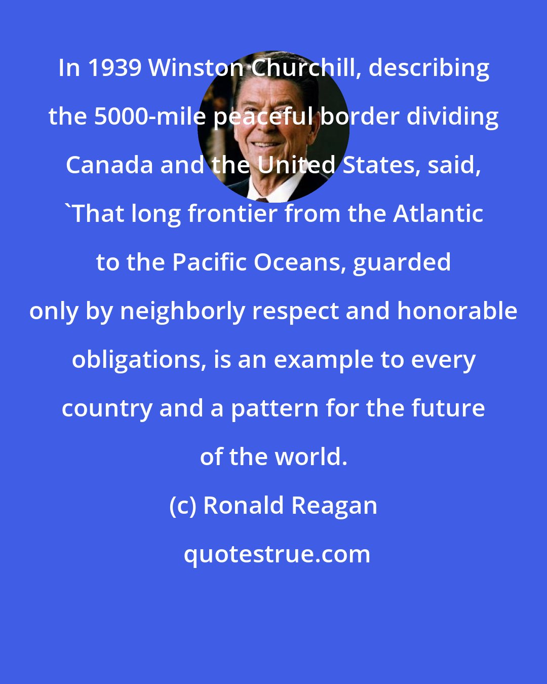 Ronald Reagan: In 1939 Winston Churchill, describing the 5000-mile peaceful border dividing Canada and the United States, said, 'That long frontier from the Atlantic to the Pacific Oceans, guarded only by neighborly respect and honorable obligations, is an example to every country and a pattern for the future of the world.