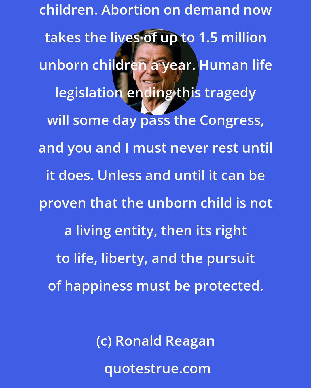 Ronald Reagan: More than a decade ago, a Supreme Court decision literally wiped off the books of fifty states statutes protecting the rights of unborn children. Abortion on demand now takes the lives of up to 1.5 million unborn children a year. Human life legislation ending this tragedy will some day pass the Congress, and you and I must never rest until it does. Unless and until it can be proven that the unborn child is not a living entity, then its right to life, liberty, and the pursuit of happiness must be protected.