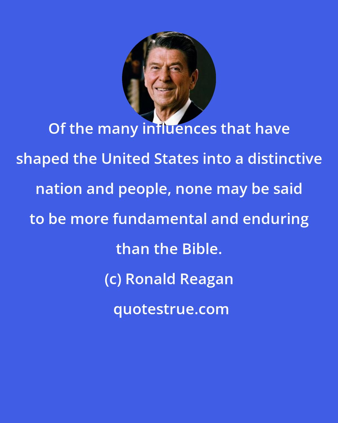Ronald Reagan: Of the many influences that have shaped the United States into a distinctive nation and people, none may be said to be more fundamental and enduring than the Bible.
