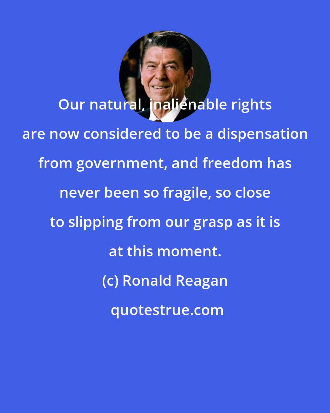 Ronald Reagan: Our natural, inalienable rights are now considered to be a dispensation from government, and freedom has never been so fragile, so close to slipping from our grasp as it is at this moment.