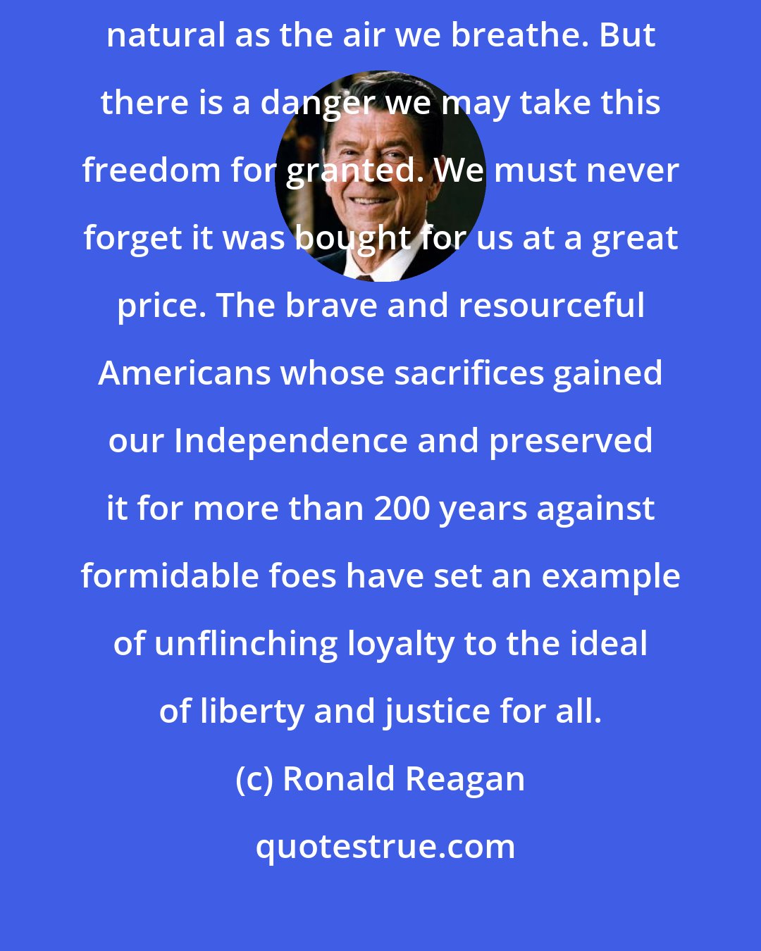 Ronald Reagan: The freedom of thought and action we Americans enjoy today seems as natural as the air we breathe. But there is a danger we may take this freedom for granted. We must never forget it was bought for us at a great price. The brave and resourceful Americans whose sacrifices gained our Independence and preserved it for more than 200 years against formidable foes have set an example of unflinching loyalty to the ideal of liberty and justice for all.