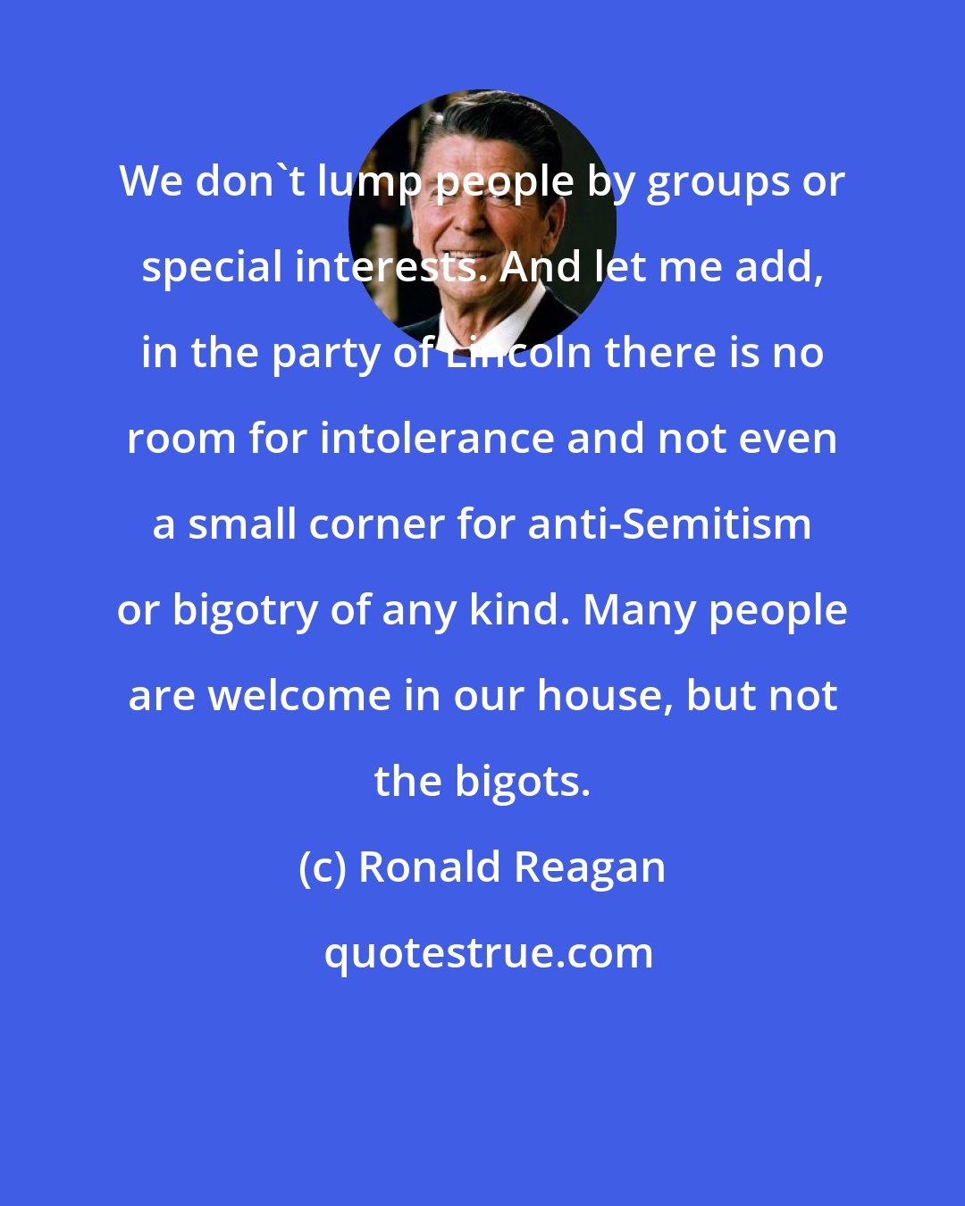 Ronald Reagan: We don't lump people by groups or special interests. And let me add, in the party of Lincoln there is no room for intolerance and not even a small corner for anti-Semitism or bigotry of any kind. Many people are welcome in our house, but not the bigots.