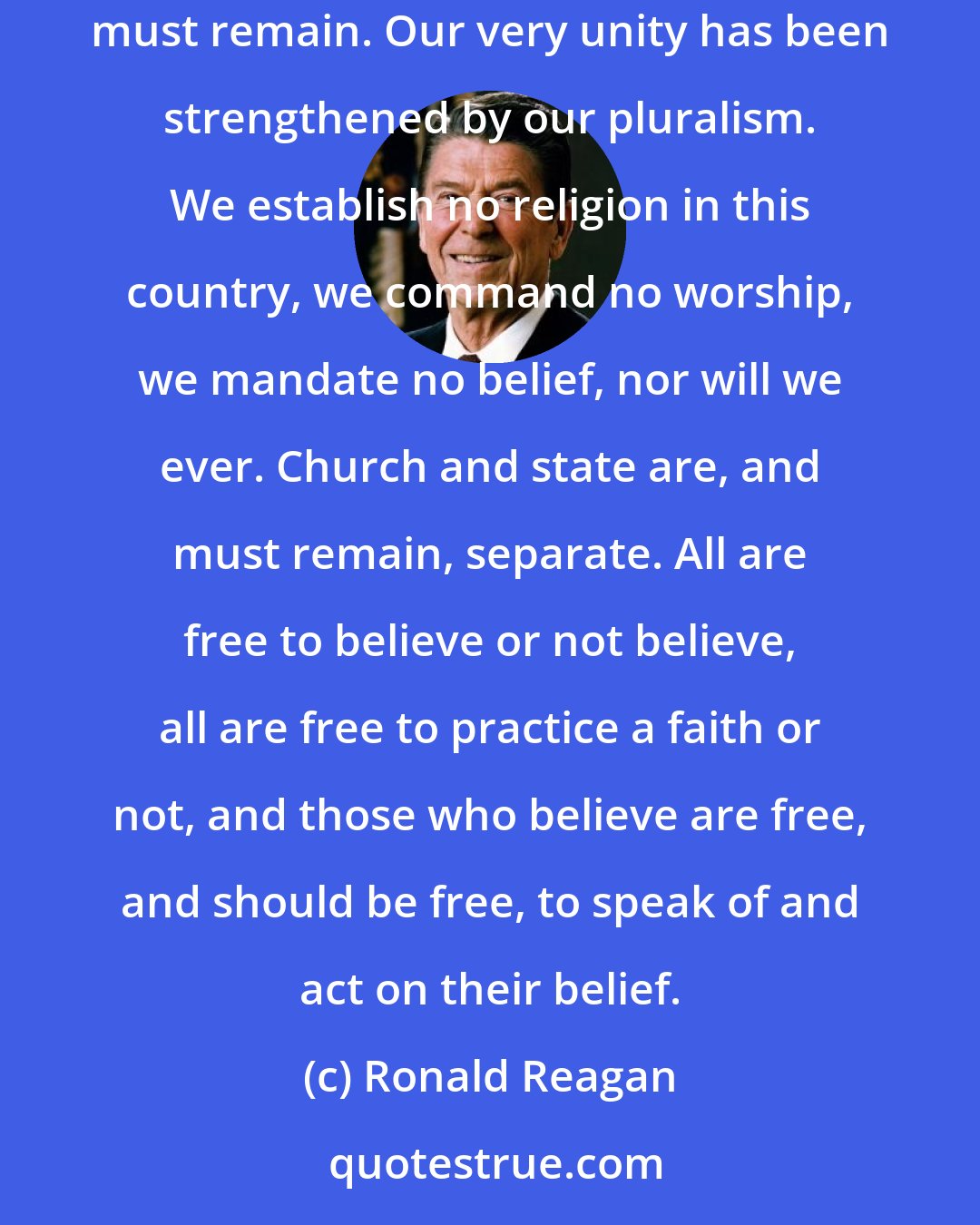 Ronald Reagan: We in the United States, above all, must remember that lesson, for we were founded as a nation of openness to people of all beliefs. And so we must remain. Our very unity has been strengthened by our pluralism. We establish no religion in this country, we command no worship, we mandate no belief, nor will we ever. Church and state are, and must remain, separate. All are free to believe or not believe, all are free to practice a faith or not, and those who believe are free, and should be free, to speak of and act on their belief.