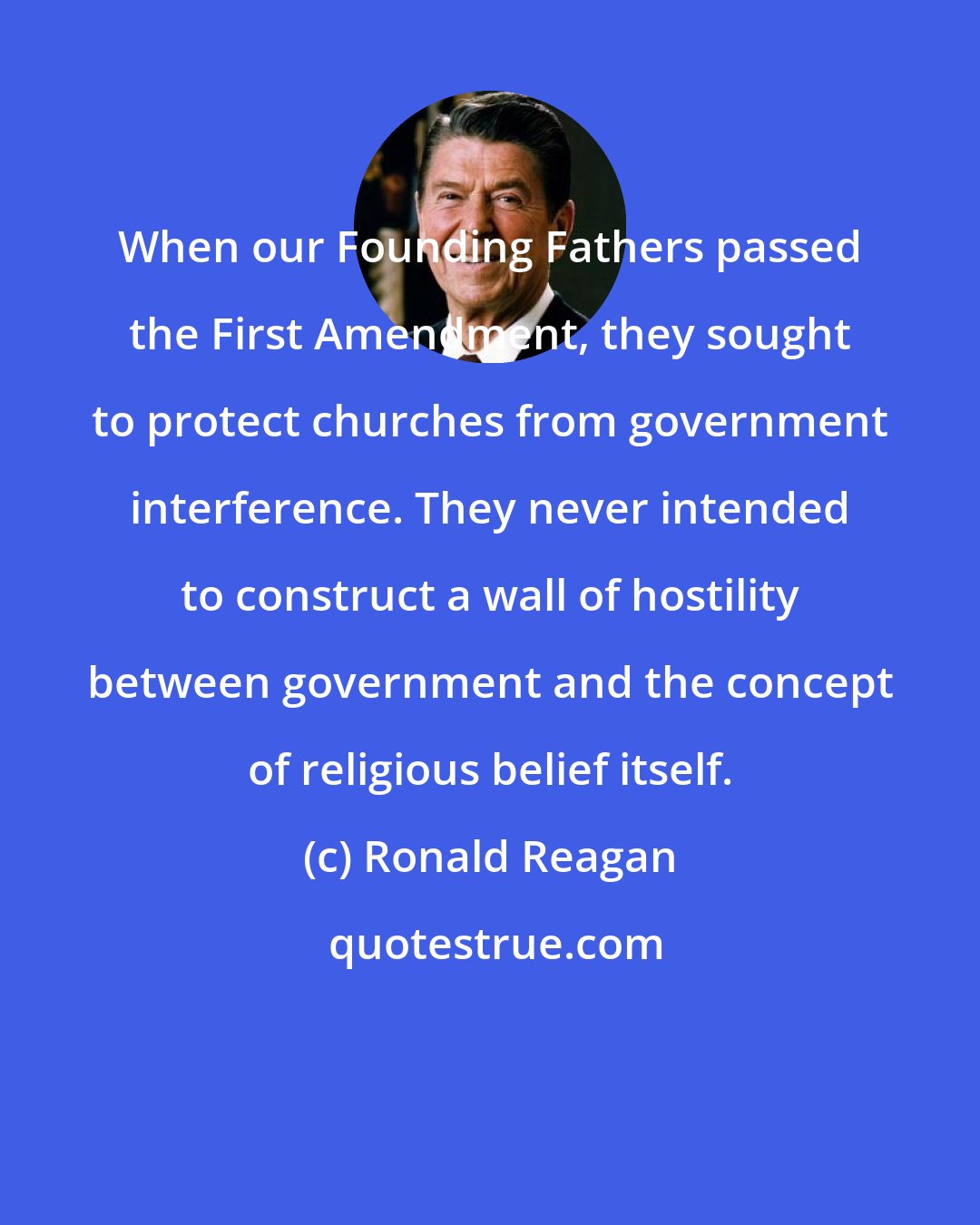 Ronald Reagan: When our Founding Fathers passed the First Amendment, they sought to protect churches from government interference. They never intended to construct a wall of hostility between government and the concept of religious belief itself.