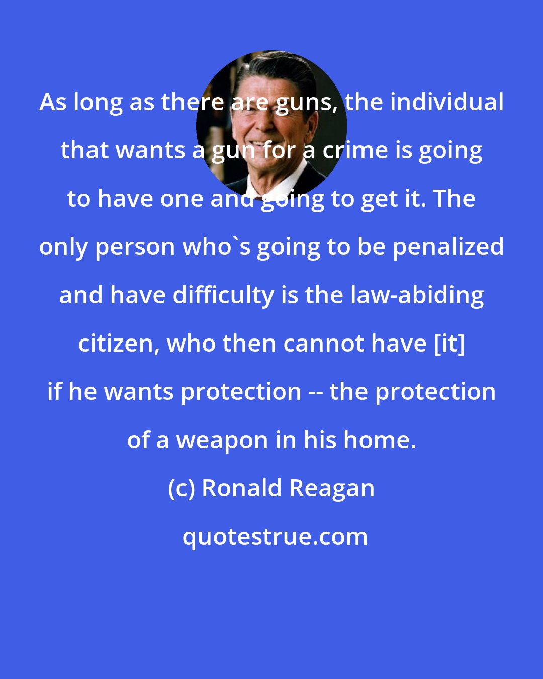 Ronald Reagan: As long as there are guns, the individual that wants a gun for a crime is going to have one and going to get it. The only person who's going to be penalized and have difficulty is the law-abiding citizen, who then cannot have [it] if he wants protection -- the protection of a weapon in his home.