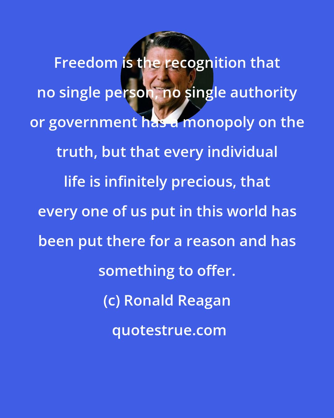 Ronald Reagan: Freedom is the recognition that no single person, no single authority or government has a monopoly on the truth, but that every individual life is infinitely precious, that every one of us put in this world has been put there for a reason and has something to offer.