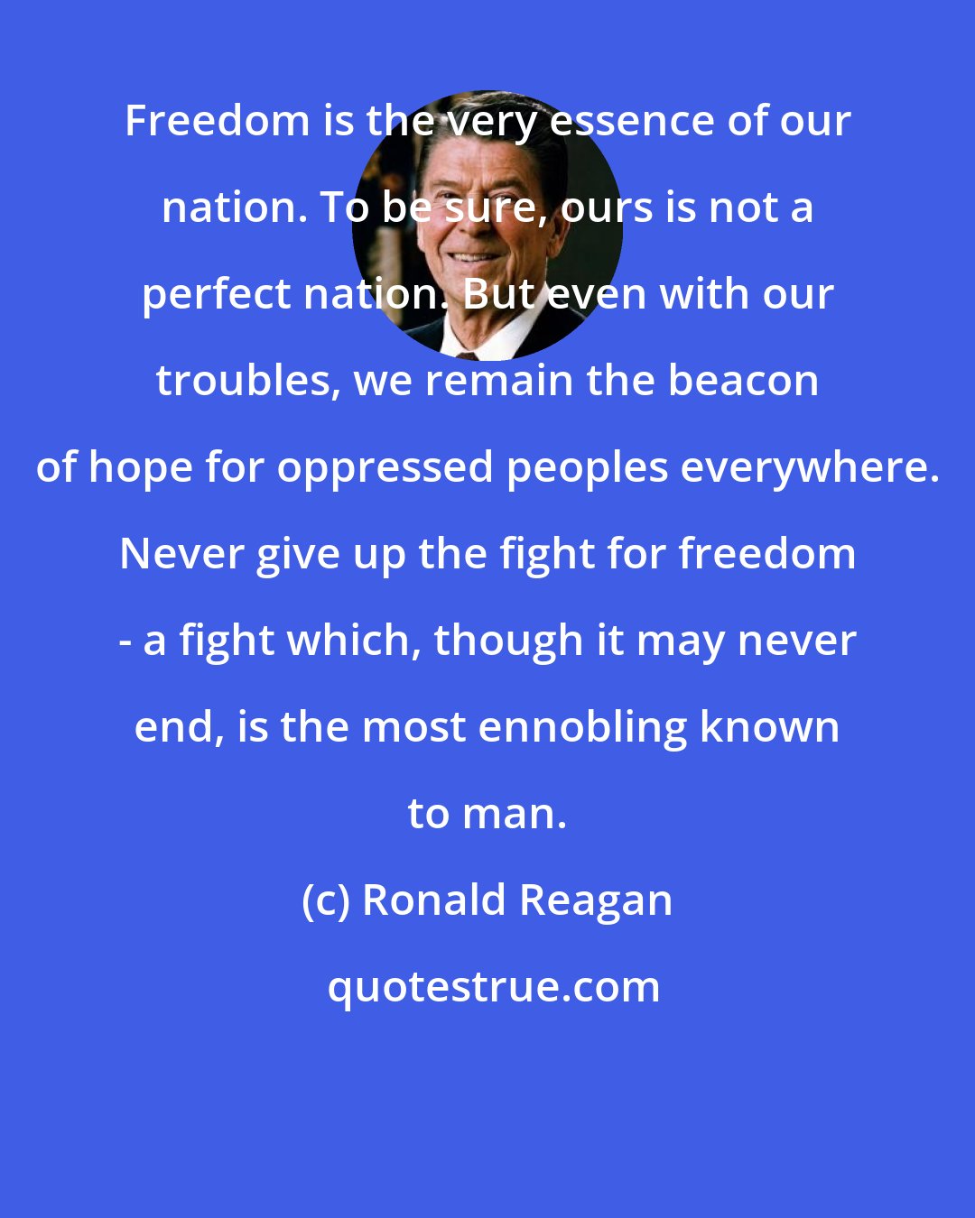 Ronald Reagan: Freedom is the very essence of our nation. To be sure, ours is not a perfect nation. But even with our troubles, we remain the beacon of hope for oppressed peoples everywhere. Never give up the fight for freedom - a fight which, though it may never end, is the most ennobling known to man.