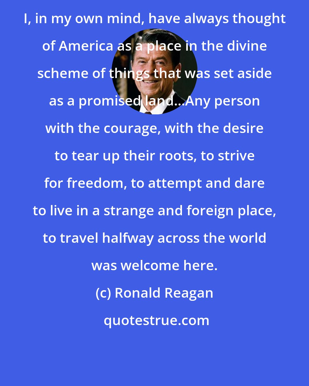 Ronald Reagan: I, in my own mind, have always thought of America as a place in the divine scheme of things that was set aside as a promised land...Any person with the courage, with the desire to tear up their roots, to strive for freedom, to attempt and dare to live in a strange and foreign place, to travel halfway across the world was welcome here.