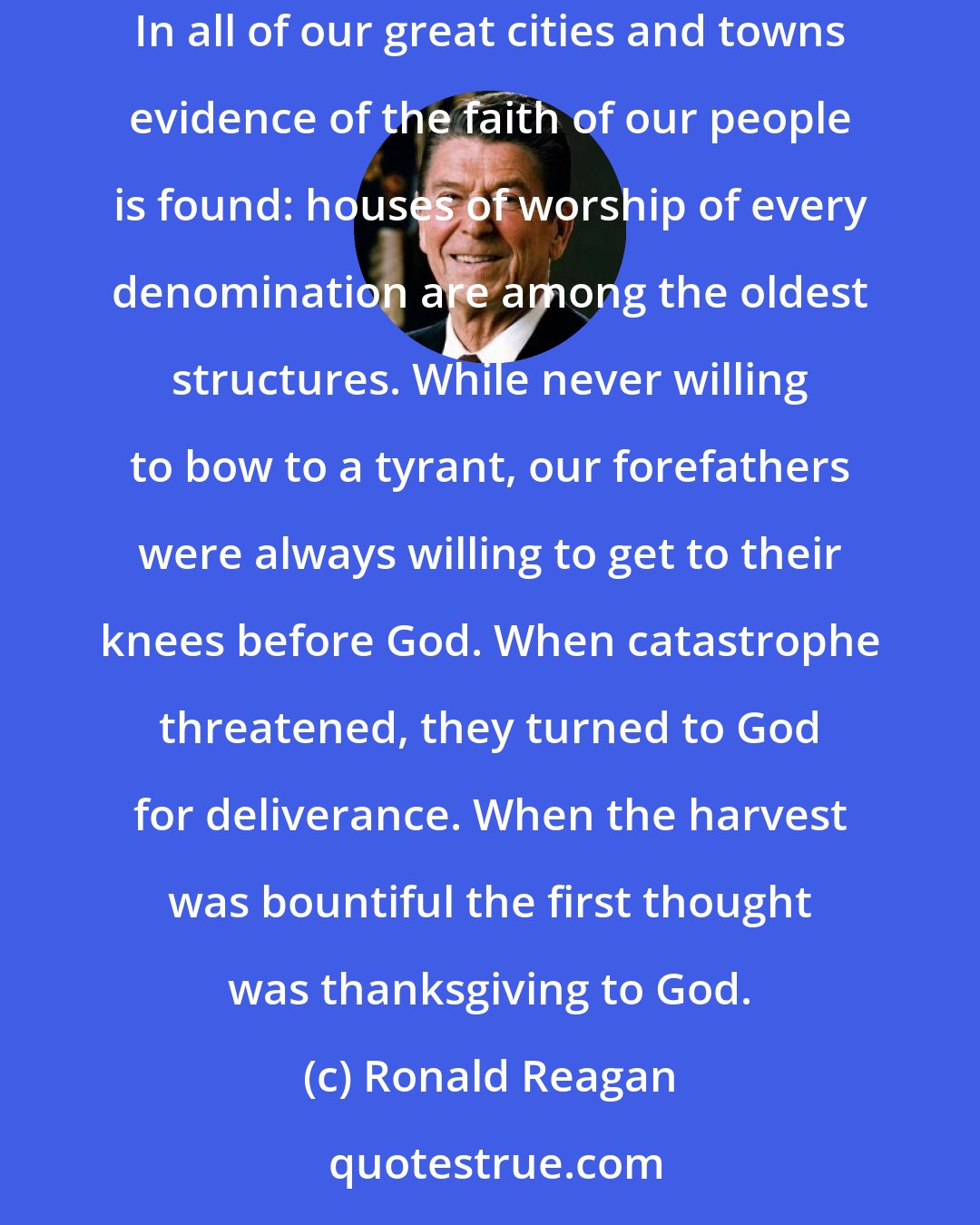 Ronald Reagan: It was the hard work of our people, the freedom they enjoyed and their faith in God that built this country and made it the envy of the world. In all of our great cities and towns evidence of the faith of our people is found: houses of worship of every denomination are among the oldest structures. While never willing to bow to a tyrant, our forefathers were always willing to get to their knees before God. When catastrophe threatened, they turned to God for deliverance. When the harvest was bountiful the first thought was thanksgiving to God.