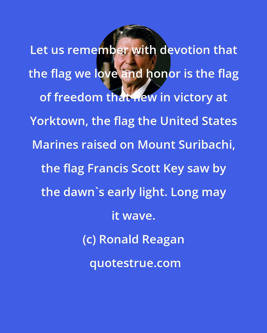 Ronald Reagan: Let us remember with devotion that the flag we love and honor is the flag of freedom that flew in victory at Yorktown, the flag the United States Marines raised on Mount Suribachi, the flag Francis Scott Key saw by the dawn's early light. Long may it wave.