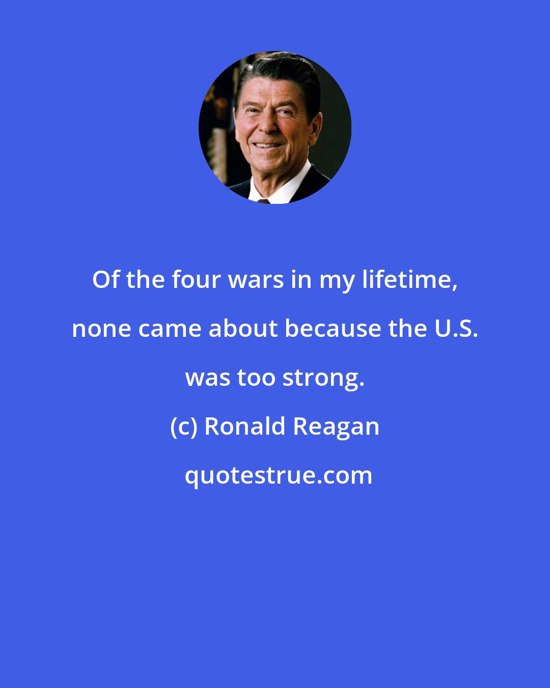 Ronald Reagan: Of the four wars in my lifetime, none came about because the U.S. was too strong.