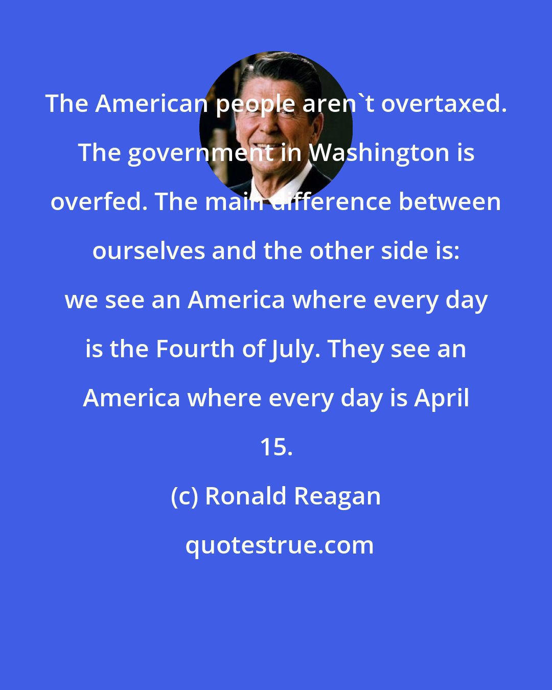 Ronald Reagan: The American people aren't overtaxed. The government in Washington is overfed. The main difference between ourselves and the other side is: we see an America where every day is the Fourth of July. They see an America where every day is April 15.