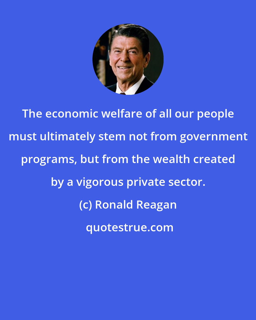 Ronald Reagan: The economic welfare of all our people must ultimately stem not from government programs, but from the wealth created by a vigorous private sector.