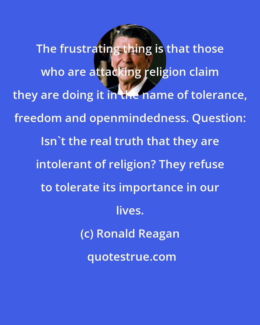 Ronald Reagan: The frustrating thing is that those who are attacking religion claim they are doing it in the name of tolerance, freedom and openmindedness. Question: Isn't the real truth that they are intolerant of religion? They refuse to tolerate its importance in our lives.