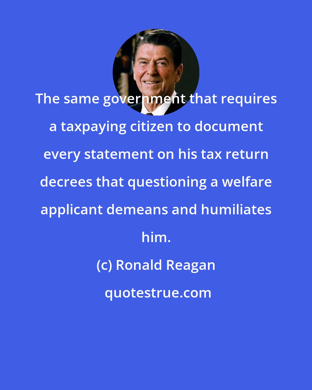 Ronald Reagan: The same government that requires a taxpaying citizen to document every statement on his tax return decrees that questioning a welfare applicant demeans and humiliates him.