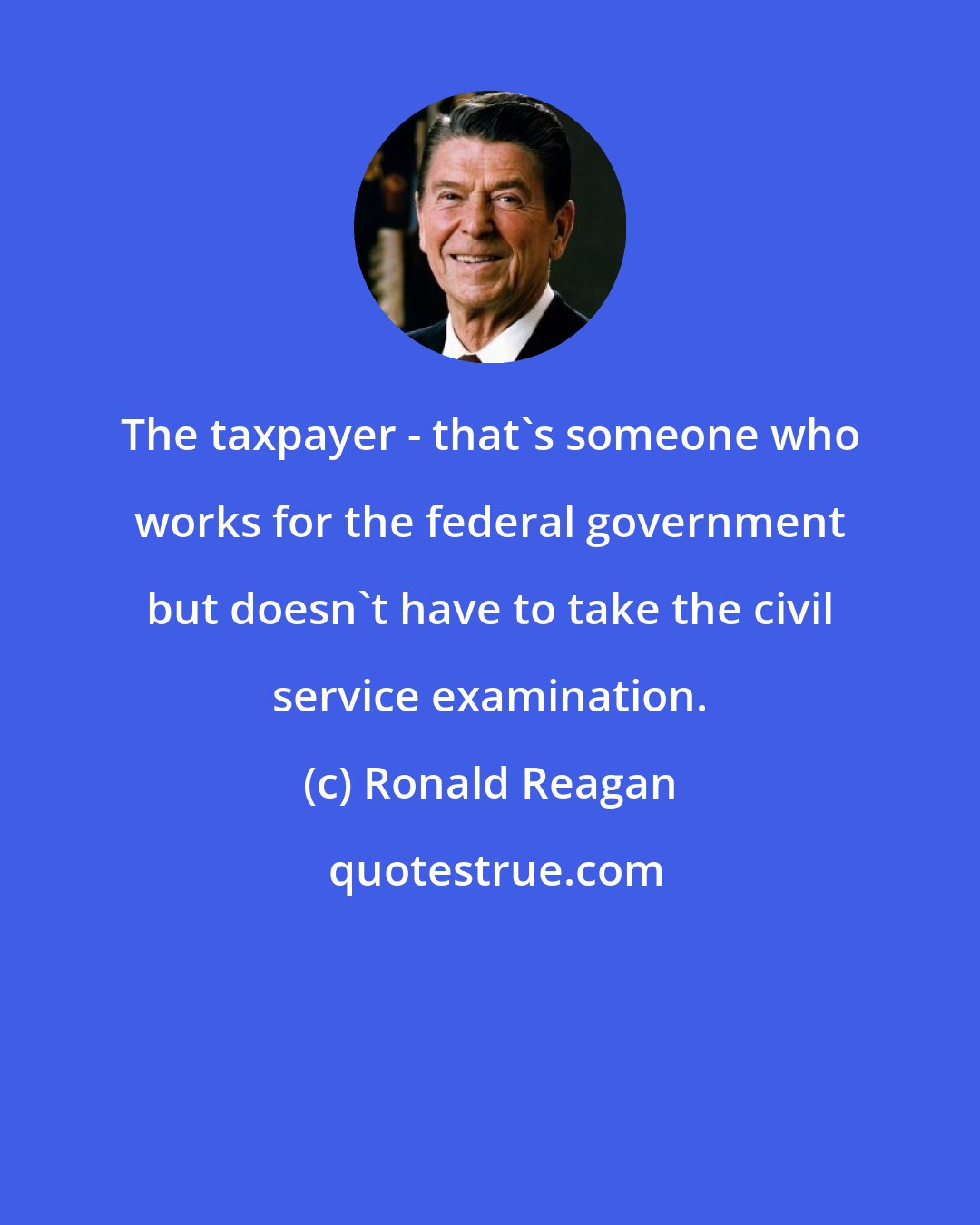 Ronald Reagan: The taxpayer - that's someone who works for the federal government but doesn't have to take the civil service examination.