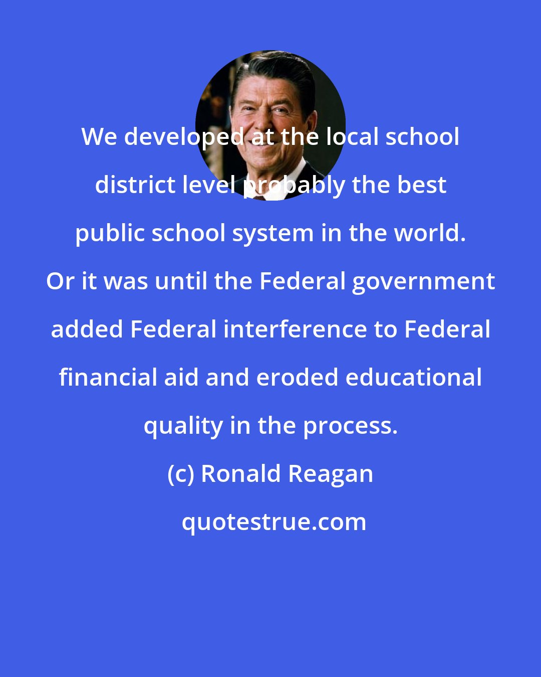 Ronald Reagan: We developed at the local school district level probably the best public school system in the world. Or it was until the Federal government added Federal interference to Federal financial aid and eroded educational quality in the process.