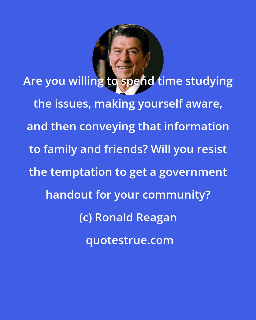 Ronald Reagan: Are you willing to spend time studying the issues, making yourself aware, and then conveying that information to family and friends? Will you resist the temptation to get a government handout for your community?