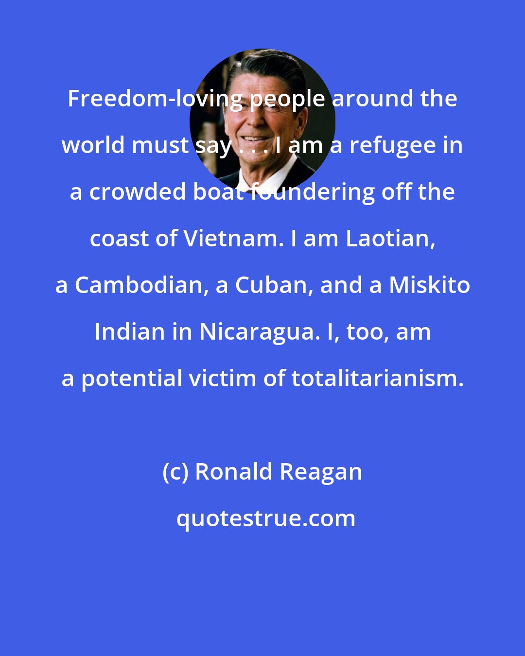 Ronald Reagan: Freedom-loving people around the world must say . . . I am a refugee in a crowded boat foundering off the coast of Vietnam. I am Laotian, a Cambodian, a Cuban, and a Miskito Indian in Nicaragua. I, too, am a potential victim of totalitarianism.