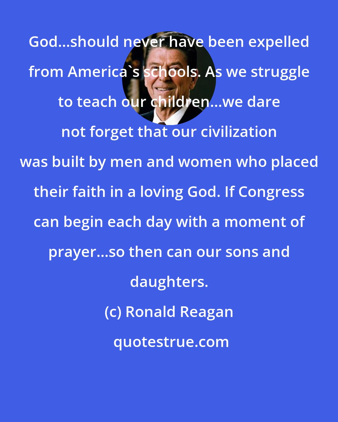Ronald Reagan: God...should never have been expelled from America's schools. As we struggle to teach our children...we dare not forget that our civilization was built by men and women who placed their faith in a loving God. If Congress can begin each day with a moment of prayer...so then can our sons and daughters.
