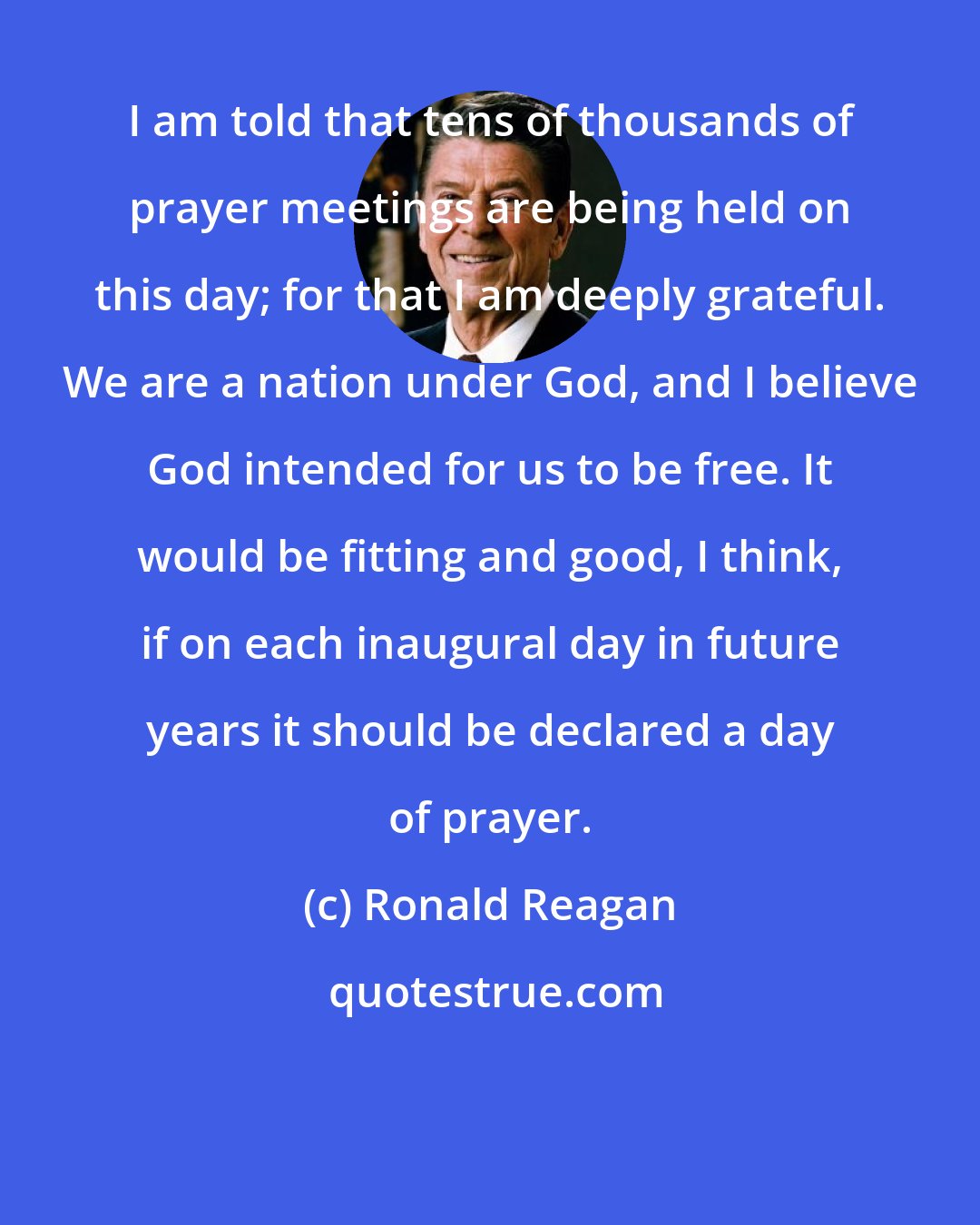 Ronald Reagan: I am told that tens of thousands of prayer meetings are being held on this day; for that I am deeply grateful. We are a nation under God, and I believe God intended for us to be free. It would be fitting and good, I think, if on each inaugural day in future years it should be declared a day of prayer.