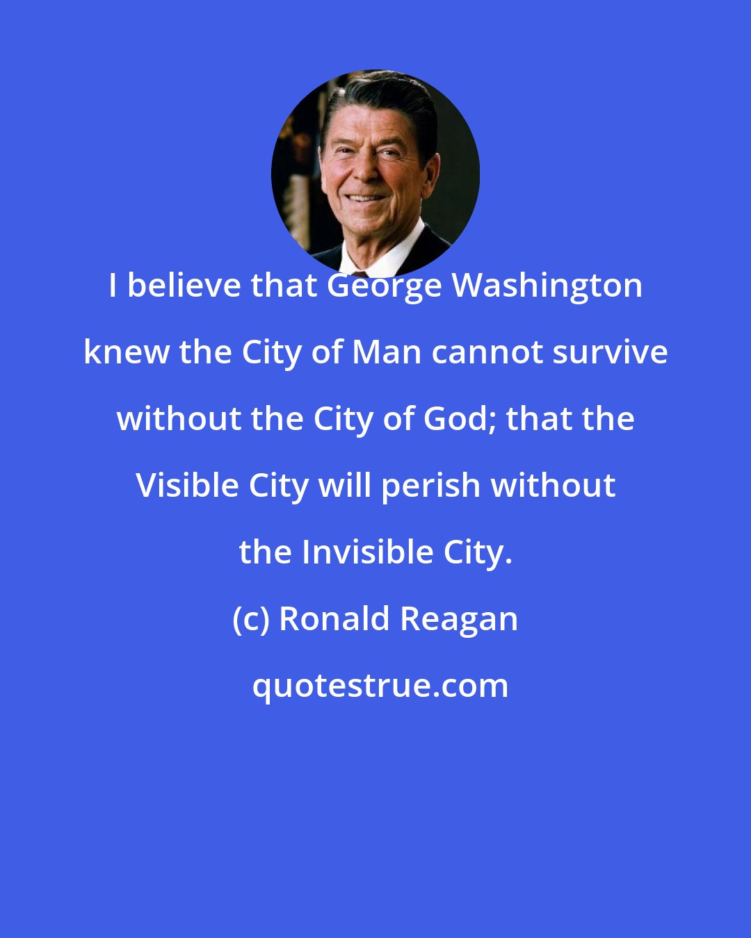 Ronald Reagan: I believe that George Washington knew the City of Man cannot survive without the City of God; that the Visible City will perish without the Invisible City.