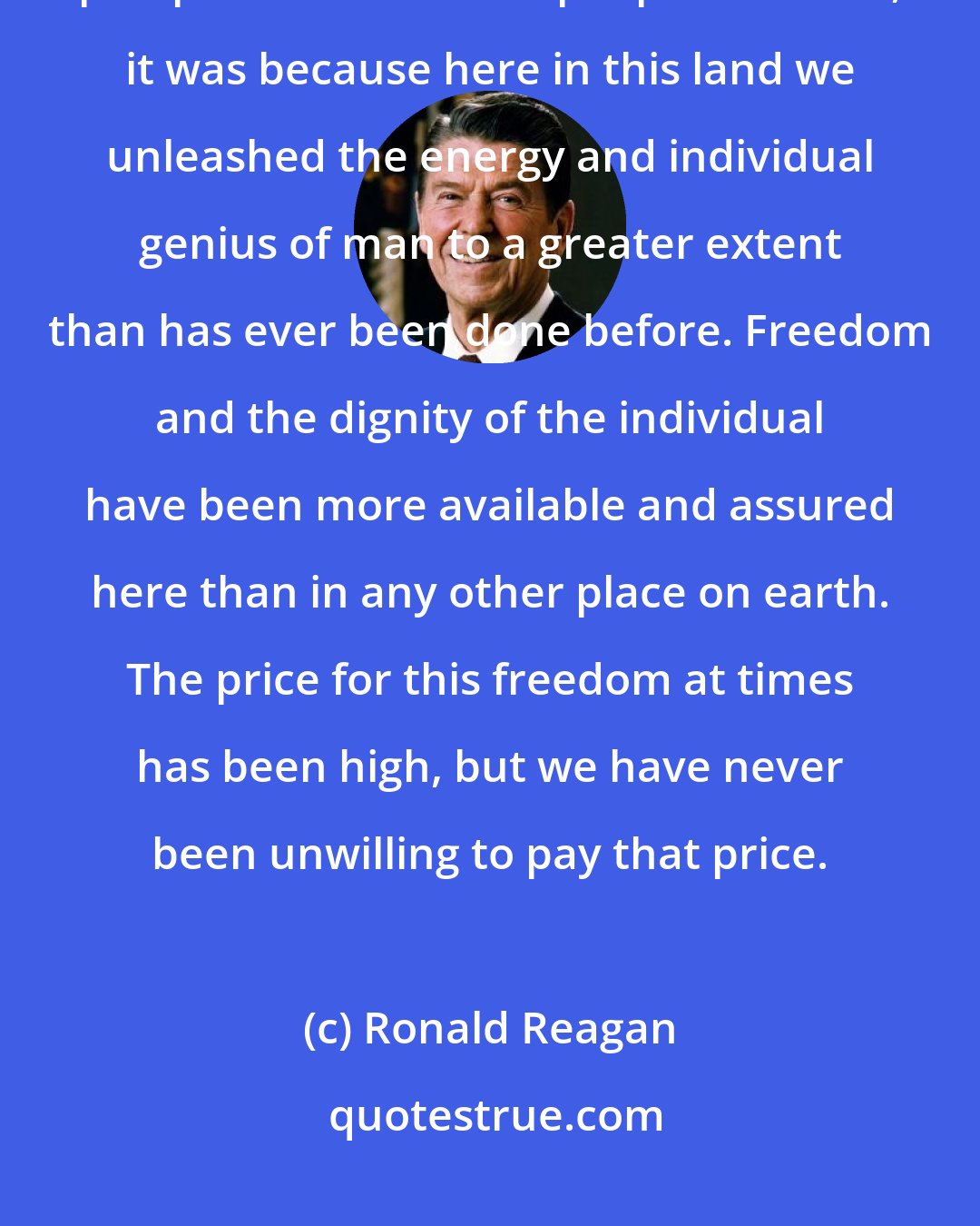 Ronald Reagan: If we look to the answer as to why for so many years we achieved so much, prospered as no other people on earth, it was because here in this land we unleashed the energy and individual genius of man to a greater extent than has ever been done before. Freedom and the dignity of the individual have been more available and assured here than in any other place on earth. The price for this freedom at times has been high, but we have never been unwilling to pay that price.
