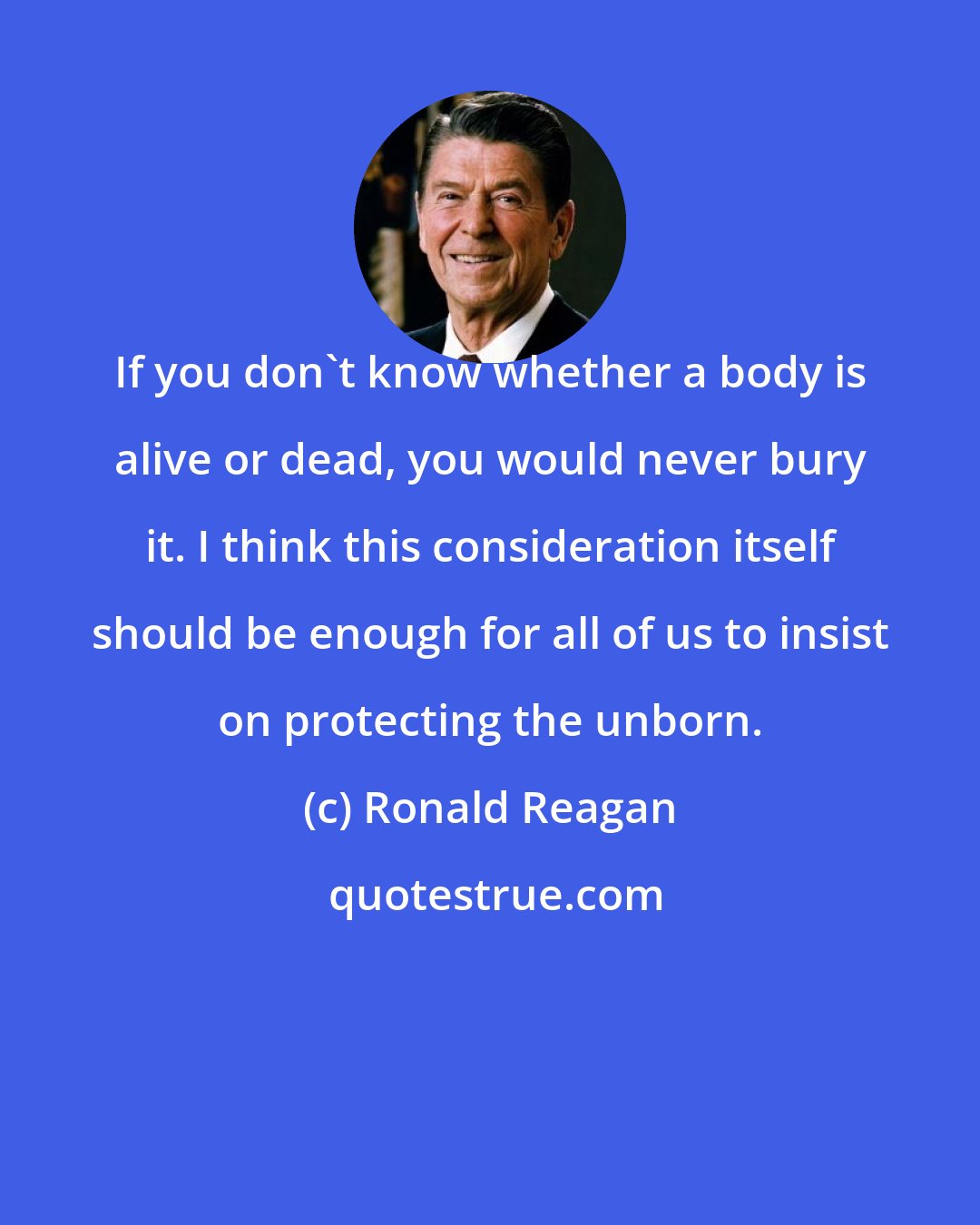 Ronald Reagan: If you don't know whether a body is alive or dead, you would never bury it. I think this consideration itself should be enough for all of us to insist on protecting the unborn.