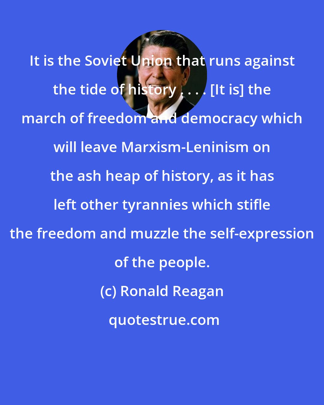 Ronald Reagan: It is the Soviet Union that runs against the tide of history . . . . [It is] the march of freedom and democracy which will leave Marxism-Leninism on the ash heap of history, as it has left other tyrannies which stifle the freedom and muzzle the self-expression of the people.